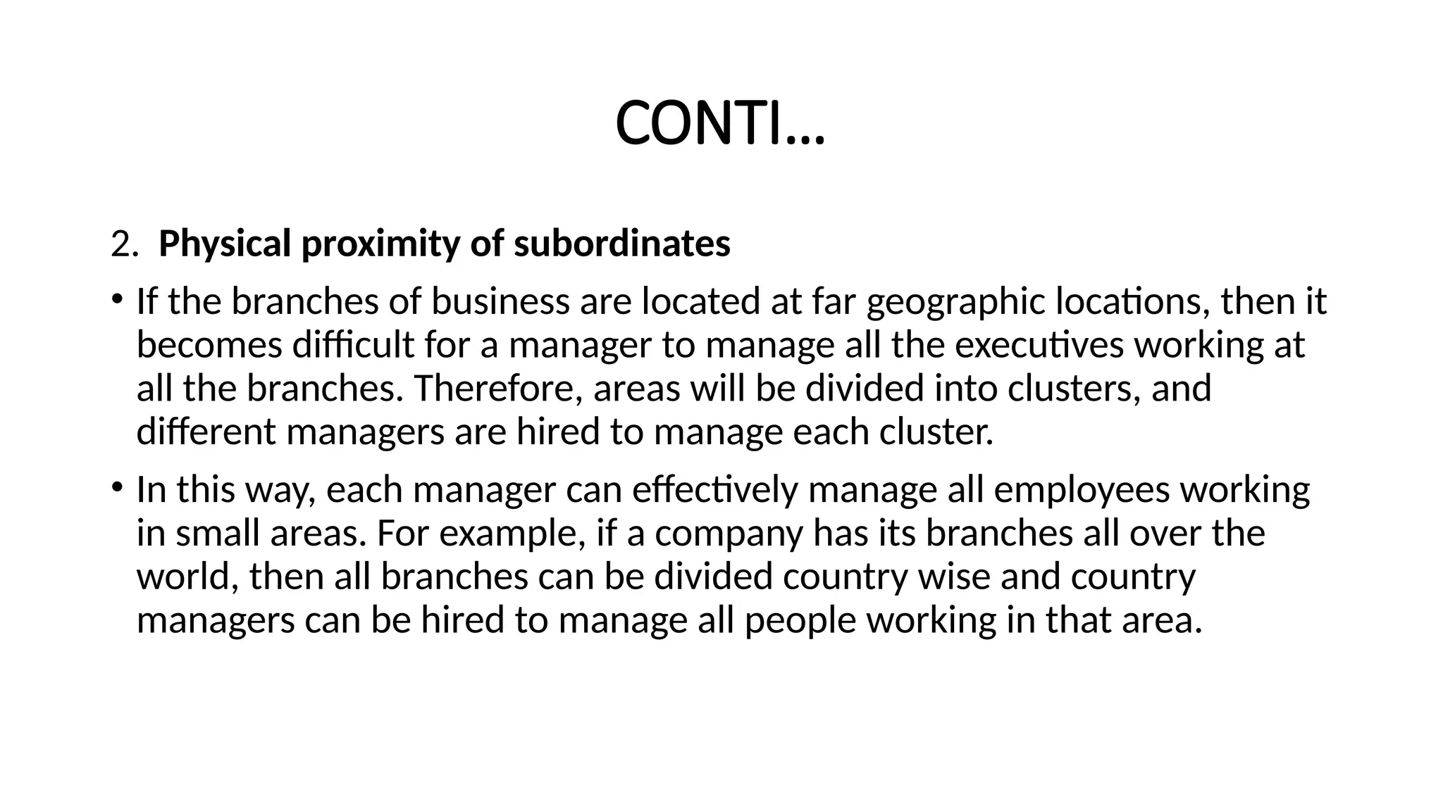 CONTI…
2. Physical proximity of subordinates
• If the branches of business are located at far geographic locations, then it
becomes difficult for a manager to manage all the executives working at
all the branches. Therefore, areas will be divided into clusters, and
different managers are hired to manage each cluster.
• In this way, each manager can effectively manage all employees working
in small areas. For example, if a company has its branches all over the
world, then all branches can be divided country wise and country
managers can be hired to manage all people working in that area.
 