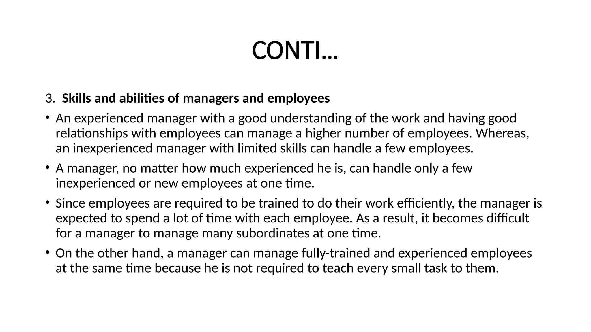 CONTI…
3. Skills and abilities of managers and employees
• An experienced manager with a good understanding of the work and having good
relationships with employees can manage a higher number of employees. Whereas,
an inexperienced manager with limited skills can handle a few employees.
• A manager, no matter how much experienced he is, can handle only a few
inexperienced or new employees at one time.
• Since employees are required to be trained to do their work efficiently, the manager is
expected to spend a lot of time with each employee. As a result, it becomes difficult
for a manager to manage many subordinates at one time.
• On the other hand, a manager can manage fully-trained and experienced employees
at the same time because he is not required to teach every small task to them.
 