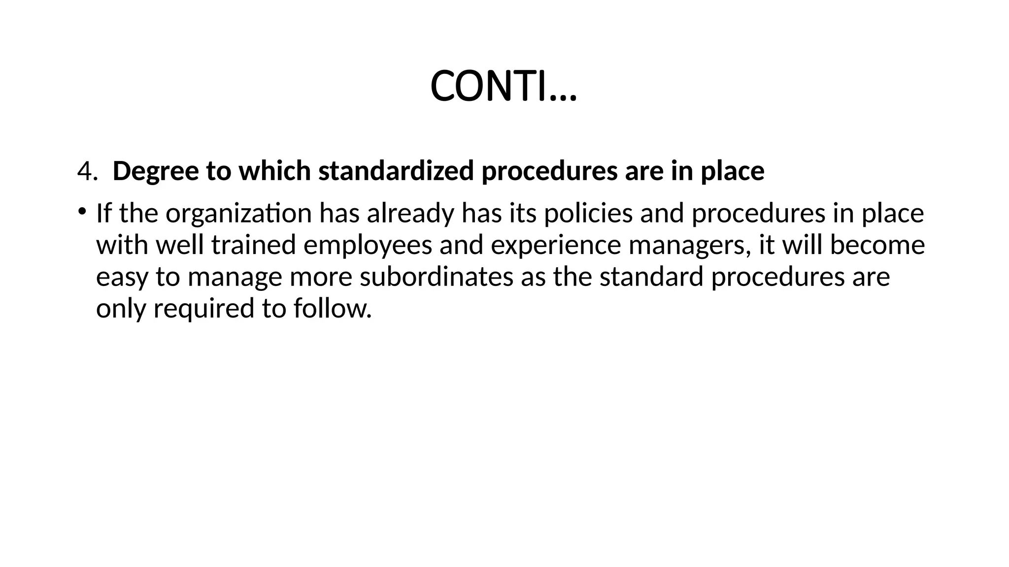 CONTI…
4. Degree to which standardized procedures are in place
• If the organization has already has its policies and procedures in place
with well trained employees and experience managers, it will become
easy to manage more subordinates as the standard procedures are
only required to follow.
 