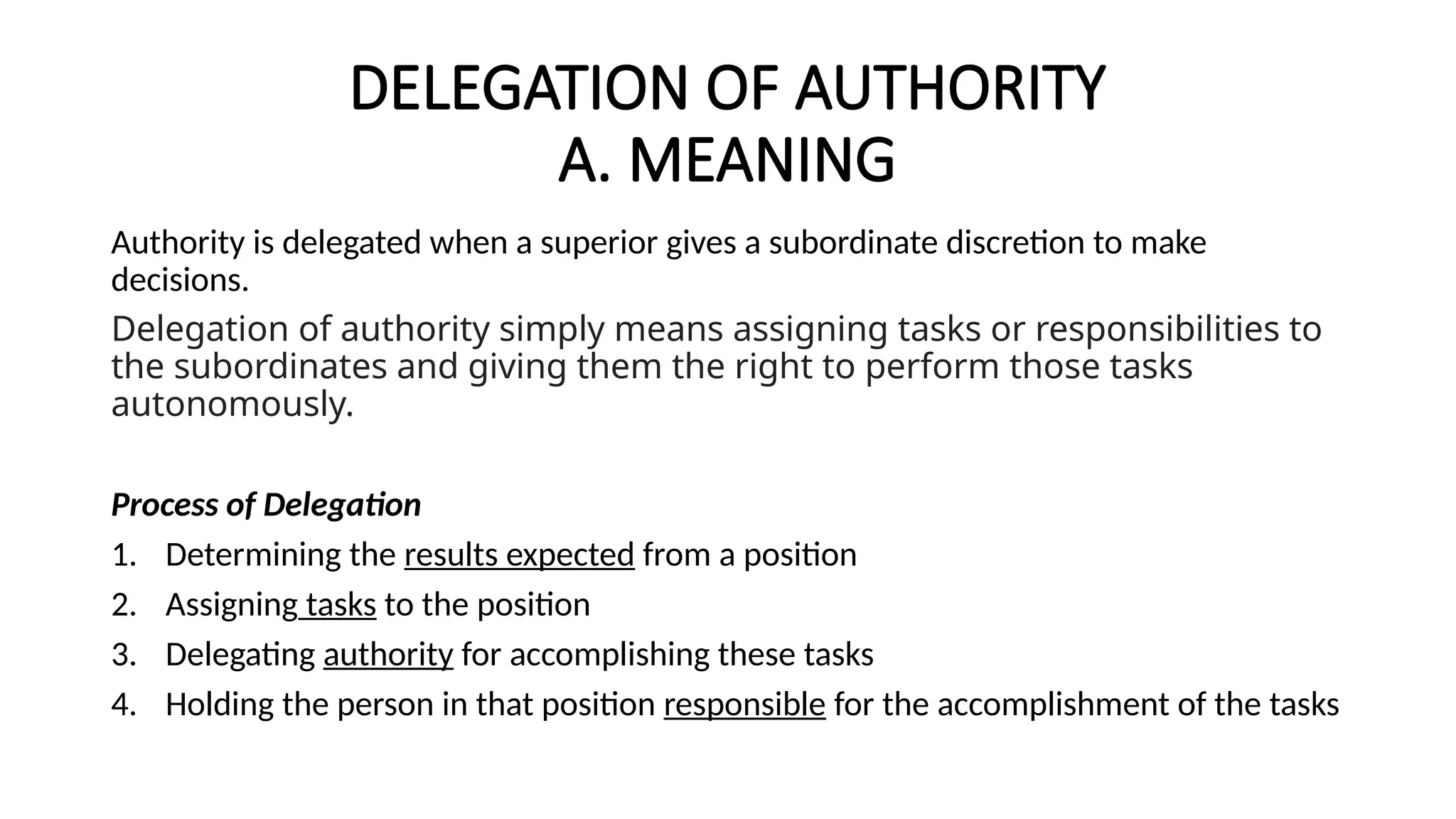 DELEGATION OF AUTHORITY
A. MEANING
Authority is delegated when a superior gives a subordinate discretion to make
decisions.
Delegation of authority simply means assigning tasks or responsibilities to
the subordinates and giving them the right to perform those tasks
autonomously.
Process of Delegation
1. Determining the results expected from a position
2. Assigning tasks to the position
3. Delegating authority for accomplishing these tasks
4. Holding the person in that position responsible for the accomplishment of the tasks
 