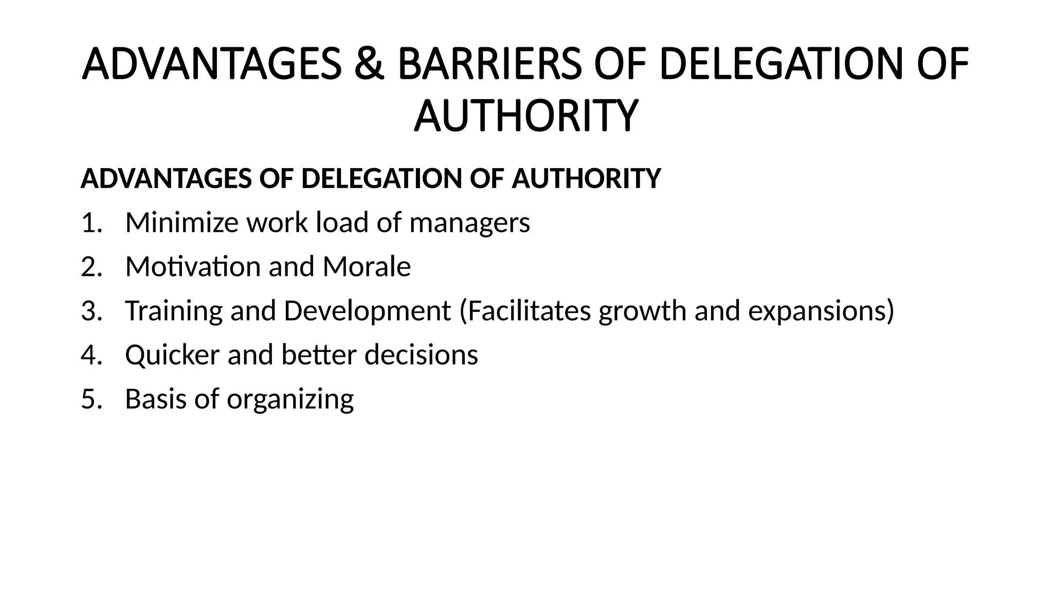 ADVANTAGES & BARRIERS OF DELEGATION OF
AUTHORITY
ADVANTAGES OF DELEGATION OF AUTHORITY
1. Minimize work load of managers
2. Motivation and Morale
3. Training and Development (Facilitates growth and expansions)
4. Quicker and better decisions
5. Basis of organizing
 