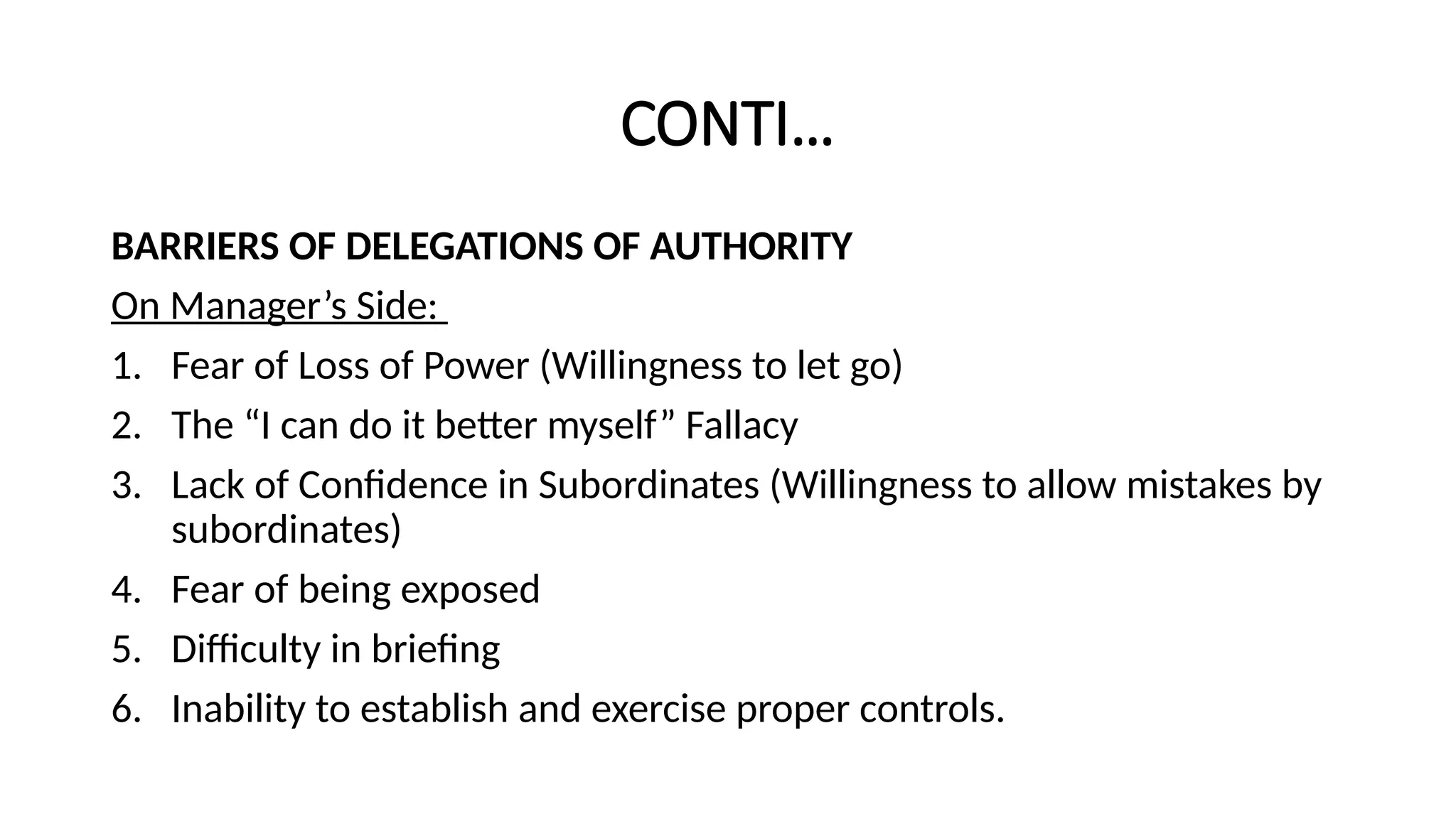 CONTI…
BARRIERS OF DELEGATIONS OF AUTHORITY
On Manager’s Side:
1. Fear of Loss of Power (Willingness to let go)
2. The “I can do it better myself” Fallacy
3. Lack of Confidence in Subordinates (Willingness to allow mistakes by
subordinates)
4. Fear of being exposed
5. Difficulty in briefing
6. Inability to establish and exercise proper controls.
 