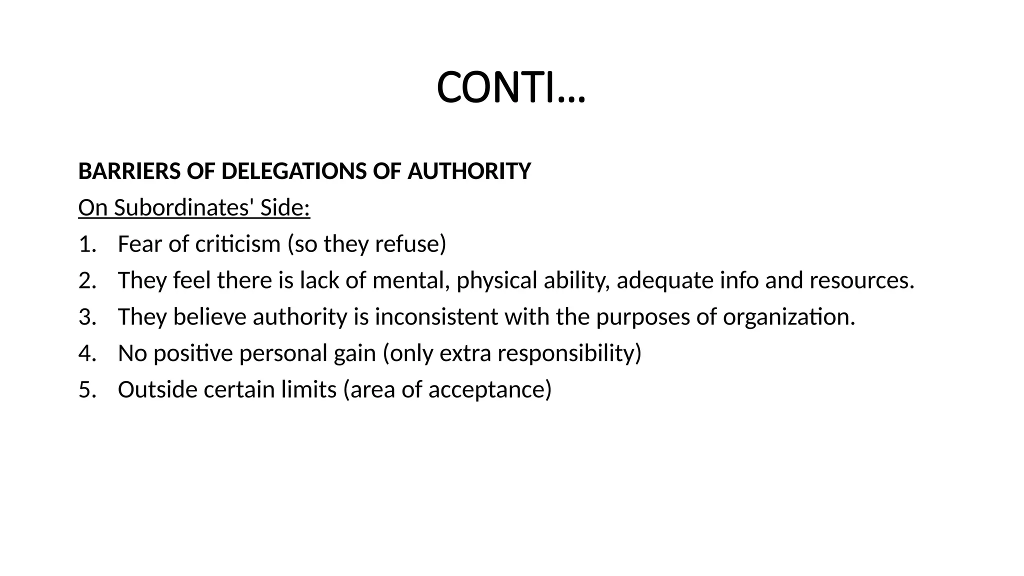 CONTI…
BARRIERS OF DELEGATIONS OF AUTHORITY
On Subordinates' Side:
1. Fear of criticism (so they refuse)
2. They feel there is lack of mental, physical ability, adequate info and resources.
3. They believe authority is inconsistent with the purposes of organization.
4. No positive personal gain (only extra responsibility)
5. Outside certain limits (area of acceptance)
 