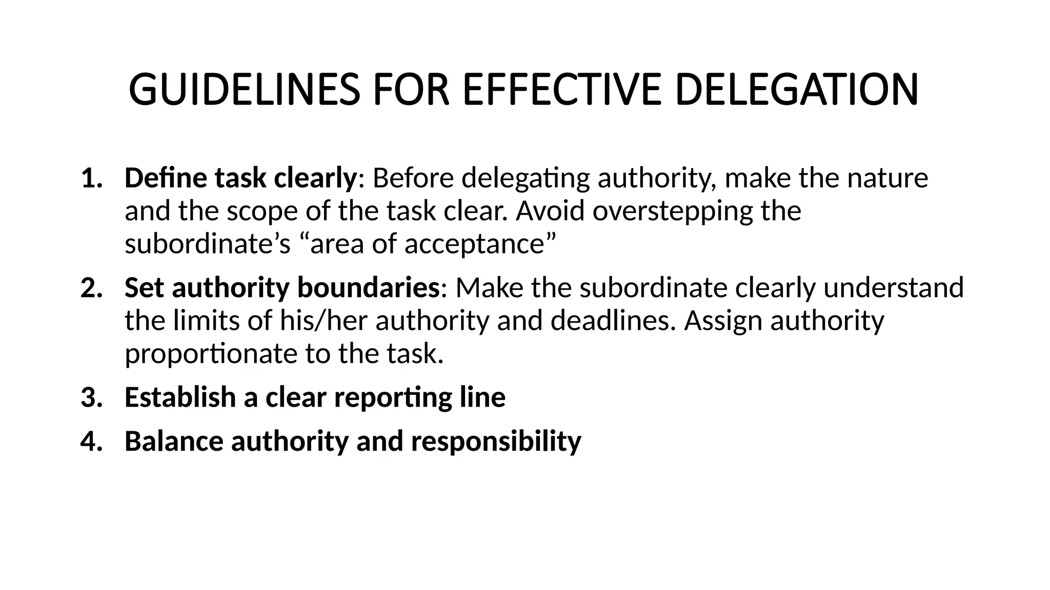 GUIDELINES FOR EFFECTIVE DELEGATION
1. Define task clearly: Before delegating authority, make the nature
and the scope of the task clear. Avoid overstepping the
subordinate’s “area of acceptance”
2. Set authority boundaries: Make the subordinate clearly understand
the limits of his/her authority and deadlines. Assign authority
proportionate to the task.
3. Establish a clear reporting line
4. Balance authority and responsibility
 
