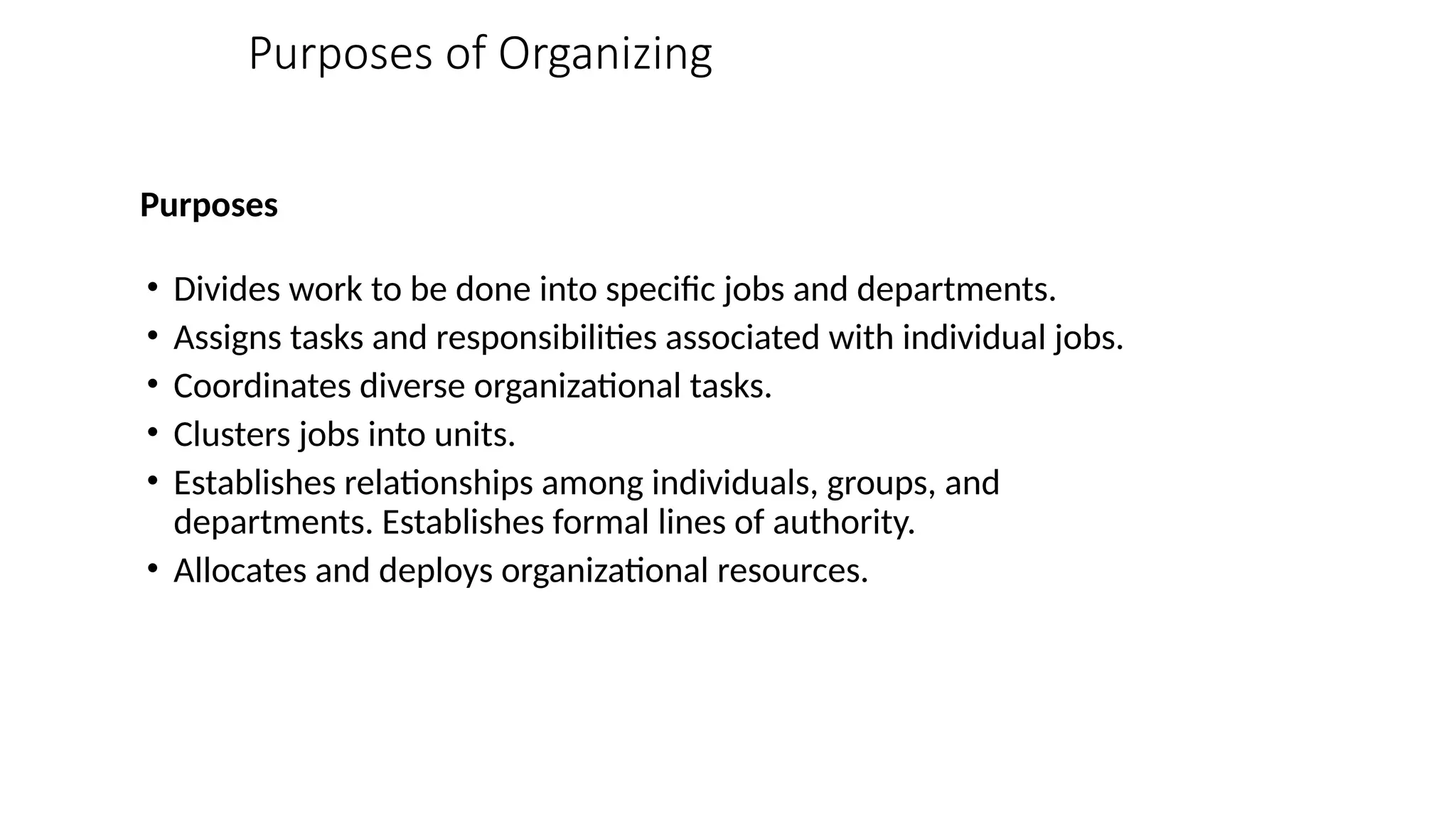 Purposes of Organizing
Purposes
• Divides work to be done into specific jobs and departments.
• Assigns tasks and responsibilities associated with individual jobs.
• Coordinates diverse organizational tasks.
• Clusters jobs into units.
• Establishes relationships among individuals, groups, and
departments. Establishes formal lines of authority.
• Allocates and deploys organizational resources.
 