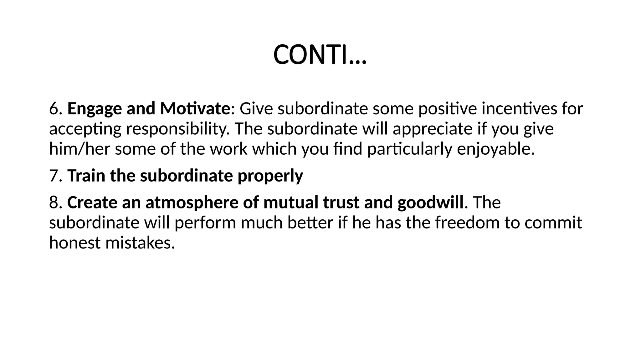 CONTI…
6. Engage and Motivate: Give subordinate some positive incentives for
accepting responsibility. The subordinate will appreciate if you give
him/her some of the work which you find particularly enjoyable.
7. Train the subordinate properly
8. Create an atmosphere of mutual trust and goodwill. The
subordinate will perform much better if he has the freedom to commit
honest mistakes.
 