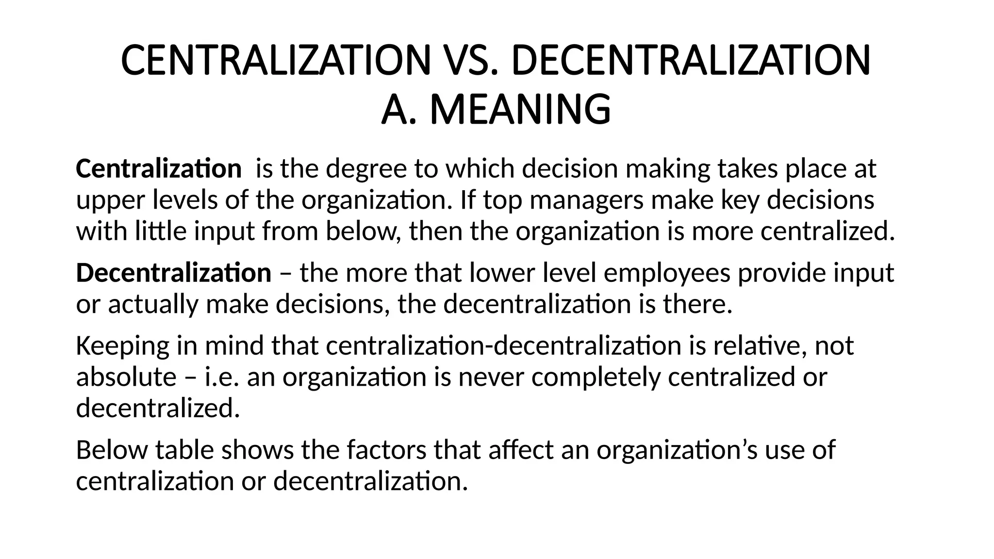 CENTRALIZATION VS. DECENTRALIZATION
A. MEANING
Centralization is the degree to which decision making takes place at
upper levels of the organization. If top managers make key decisions
with little input from below, then the organization is more centralized.
Decentralization – the more that lower level employees provide input
or actually make decisions, the decentralization is there.
Keeping in mind that centralization-decentralization is relative, not
absolute – i.e. an organization is never completely centralized or
decentralized.
Below table shows the factors that affect an organization’s use of
centralization or decentralization.
 