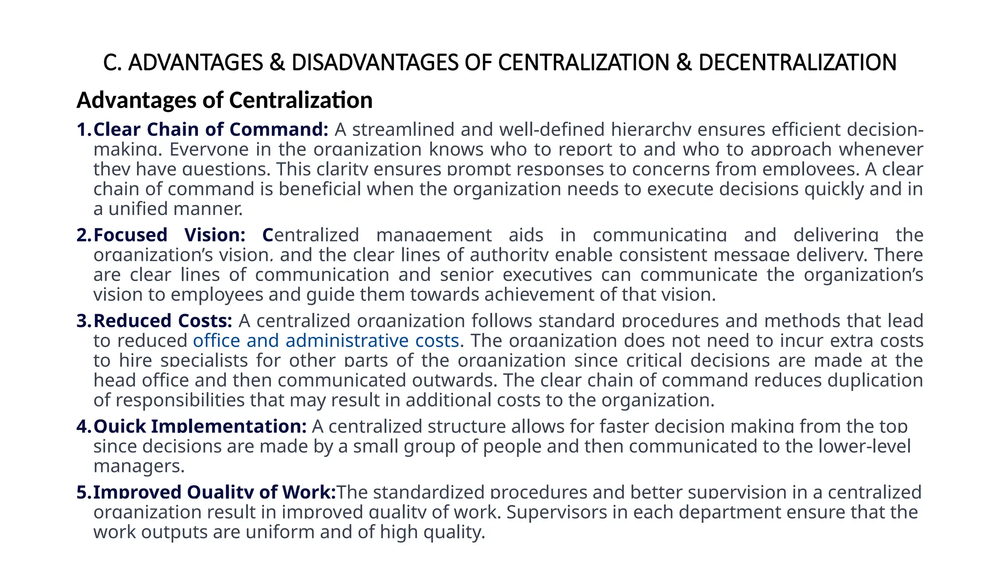 C. ADVANTAGES & DISADVANTAGES OF CENTRALIZATION & DECENTRALIZATION
Advantages of Centralization
1.Clear Chain of Command: A streamlined and well-defined hierarchy ensures efficient decision-
making. Everyone in the organization knows who to report to and who to approach whenever
they have questions. This clarity ensures prompt responses to concerns from employees. A clear
chain of command is beneficial when the organization needs to execute decisions quickly and in
a unified manner.
2.Focused Vision: Centralized management aids in communicating and delivering the
organization’s vision, and the clear lines of authority enable consistent message delivery. There
are clear lines of communication and senior executives can communicate the organization’s
vision to employees and guide them towards achievement of that vision.
3.Reduced Costs: A centralized organization follows standard procedures and methods that lead
to reduced office and administrative costs. The organization does not need to incur extra costs
to hire specialists for other parts of the organization since critical decisions are made at the
head office and then communicated outwards. The clear chain of command reduces duplication
of responsibilities that may result in additional costs to the organization.
4.Quick Implementation: A centralized structure allows for faster decision making from the top
since decisions are made by a small group of people and then communicated to the lower-level
managers.
5.Improved Quality of Work:The standardized procedures and better supervision in a centralized
organization result in improved quality of work. Supervisors in each department ensure that the
work outputs are uniform and of high quality.
 