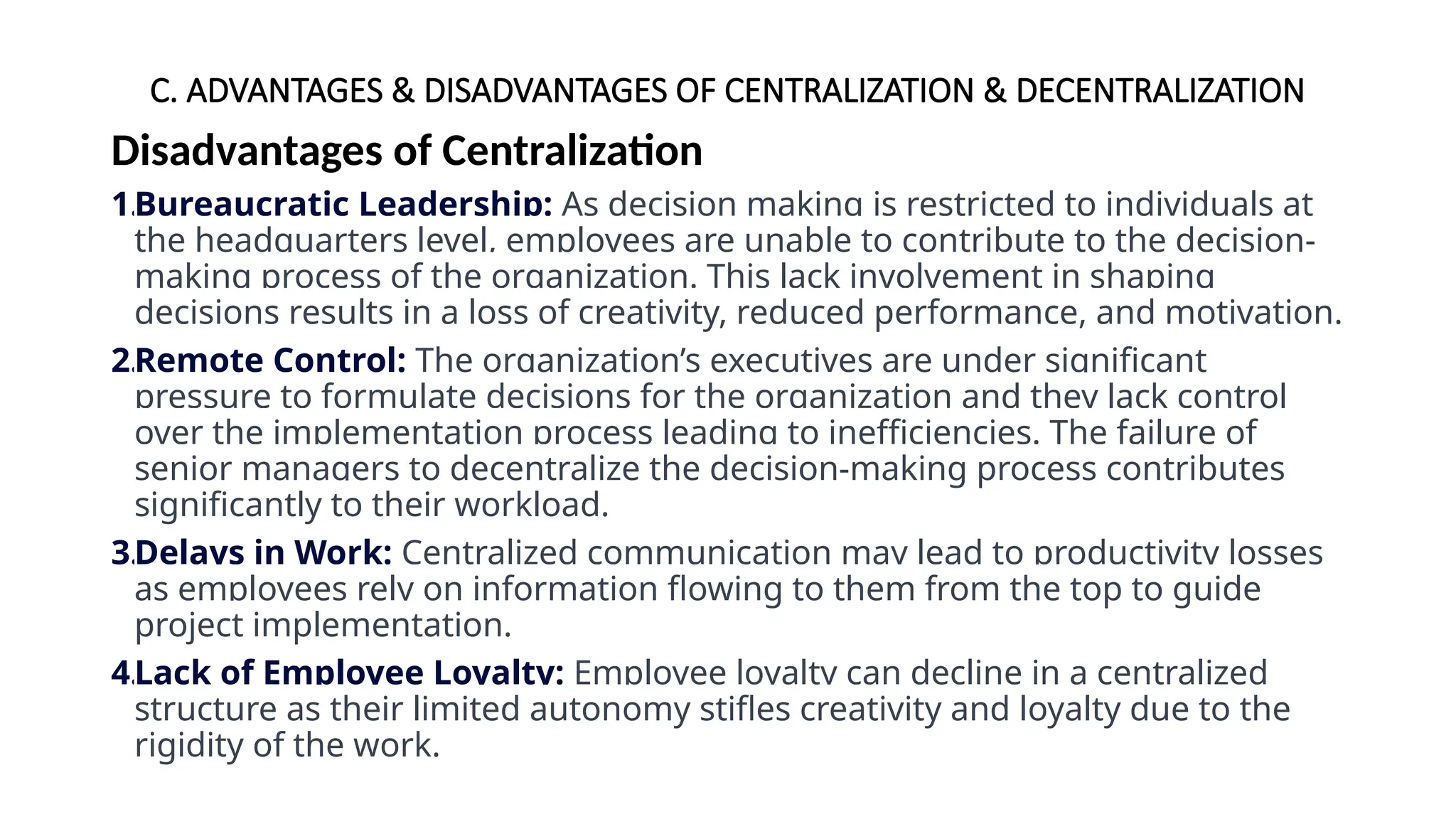 C. ADVANTAGES & DISADVANTAGES OF CENTRALIZATION & DECENTRALIZATION
Disadvantages of Centralization
1.Bureaucratic Leadership: As decision making is restricted to individuals at
the headquarters level, employees are unable to contribute to the decision-
making process of the organization. This lack involvement in shaping
decisions results in a loss of creativity, reduced performance, and motivation.
2.Remote Control: The organization’s executives are under significant
pressure to formulate decisions for the organization and they lack control
over the implementation process leading to inefficiencies. The failure of
senior managers to decentralize the decision-making process contributes
significantly to their workload.
3.Delays in Work: Centralized communication may lead to productivity losses
as employees rely on information flowing to them from the top to guide
project implementation.
4.Lack of Employee Loyalty: Employee loyalty can decline in a centralized
structure as their limited autonomy stifles creativity and loyalty due to the
rigidity of the work.
 