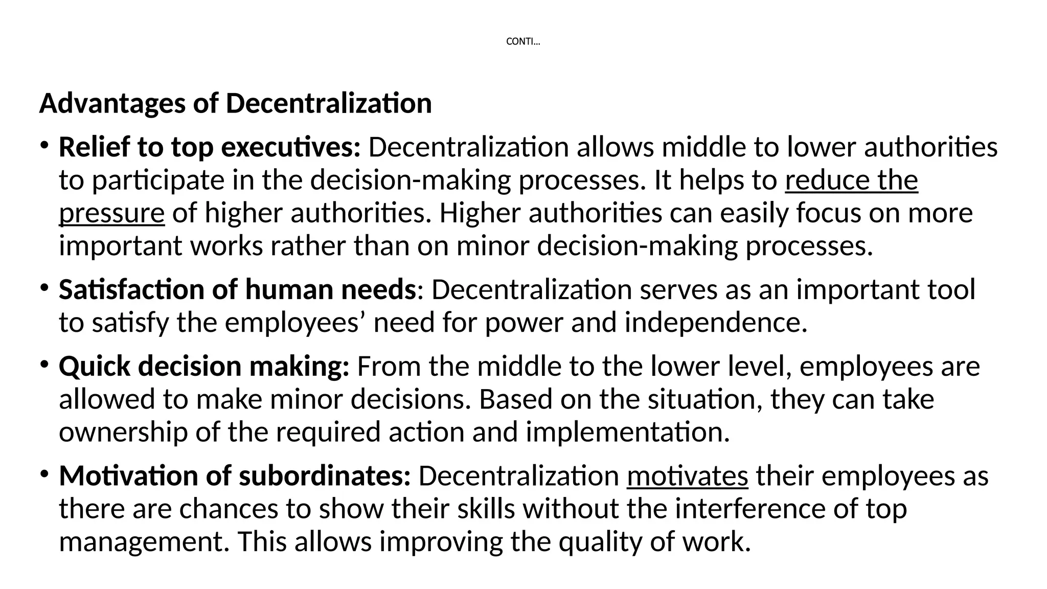 CONTI…
Advantages of Decentralization
• Relief to top executives: Decentralization allows middle to lower authorities
to participate in the decision-making processes. It helps to reduce the
pressure of higher authorities. Higher authorities can easily focus on more
important works rather than on minor decision-making processes.
• Satisfaction of human needs: Decentralization serves as an important tool
to satisfy the employees’ need for power and independence.
• Quick decision making: From the middle to the lower level, employees are
allowed to make minor decisions. Based on the situation, they can take
ownership of the required action and implementation.
• Motivation of subordinates: Decentralization motivates their employees as
there are chances to show their skills without the interference of top
management. This allows improving the quality of work.
 