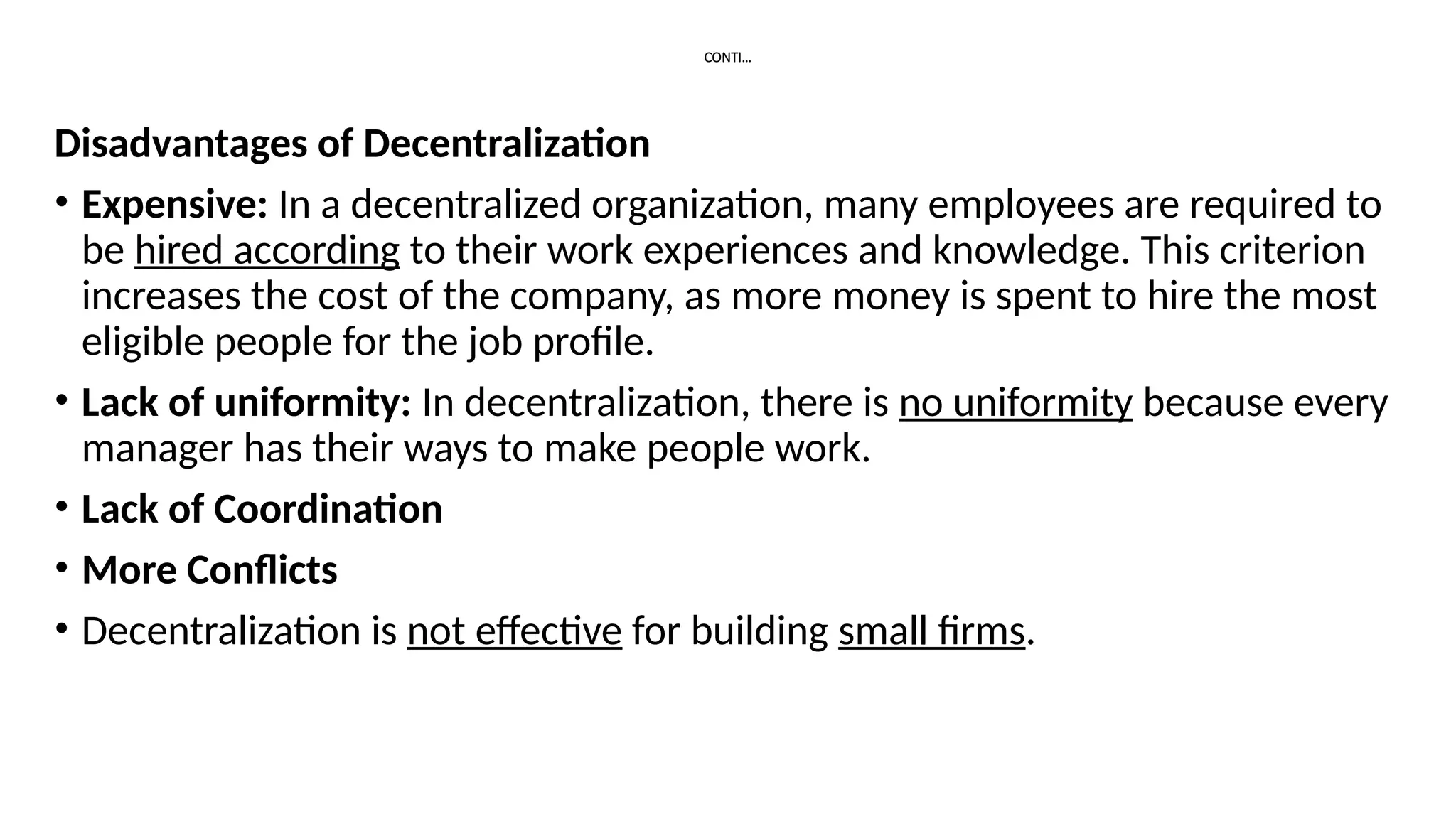 CONTI…
Disadvantages of Decentralization
• Expensive: In a decentralized organization, many employees are required to
be hired according to their work experiences and knowledge. This criterion
increases the cost of the company, as more money is spent to hire the most
eligible people for the job profile.
• Lack of uniformity: In decentralization, there is no uniformity because every
manager has their ways to make people work.
• Lack of Coordination
• More Conflicts
• Decentralization is not effective for building small firms.
 