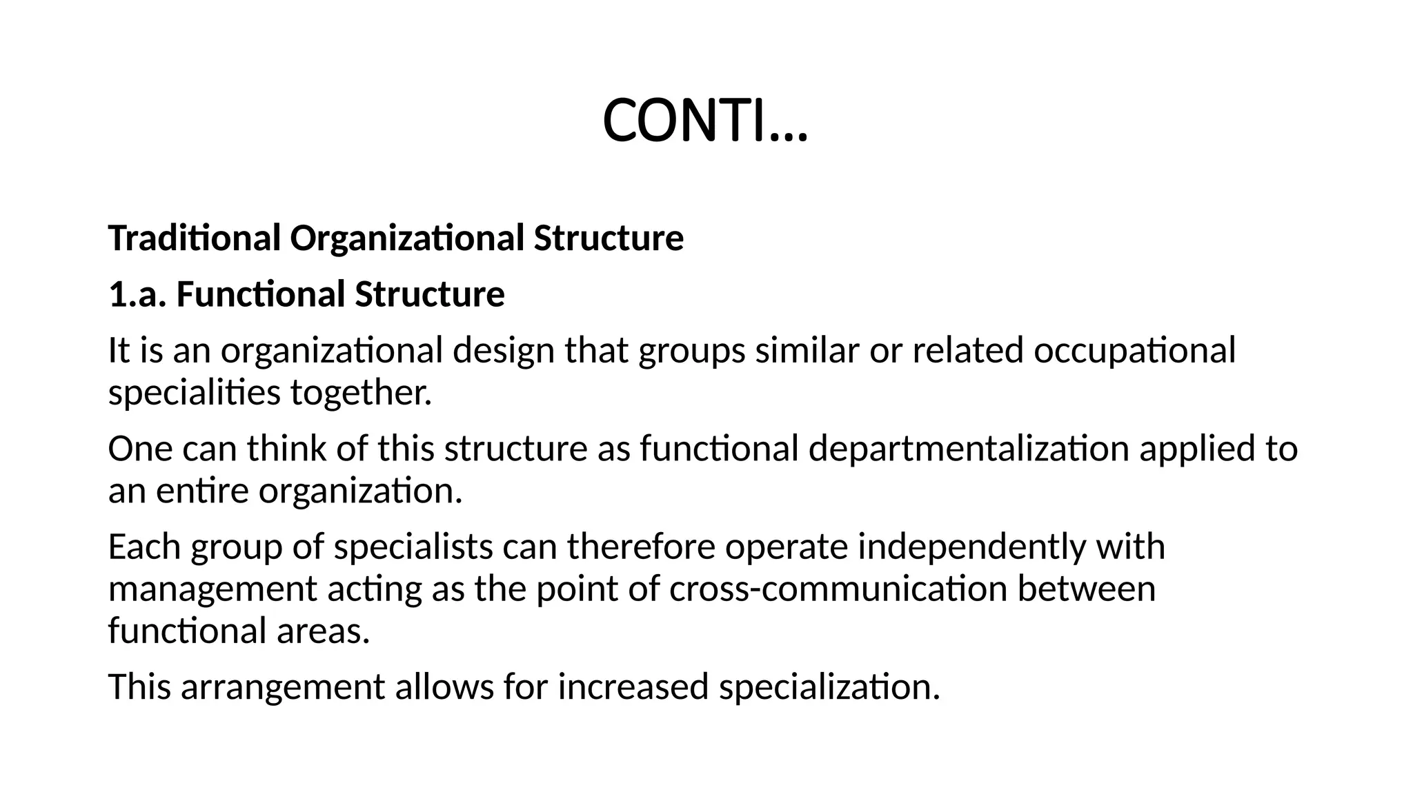 CONTI…
Traditional Organizational Structure
1.a. Functional Structure
It is an organizational design that groups similar or related occupational
specialities together.
One can think of this structure as functional departmentalization applied to
an entire organization.
Each group of specialists can therefore operate independently with
management acting as the point of cross-communication between
functional areas.
This arrangement allows for increased specialization.
 