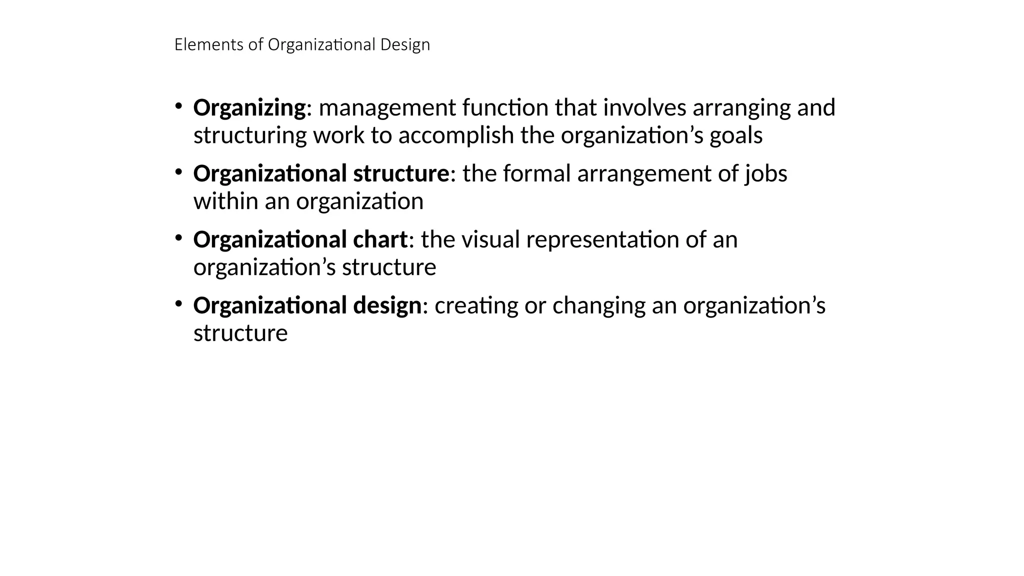 Elements of Organizational Design
• Organizing: management function that involves arranging and
structuring work to accomplish the organization’s goals
• Organizational structure: the formal arrangement of jobs
within an organization
• Organizational chart: the visual representation of an
organization’s structure
• Organizational design: creating or changing an organization’s
structure
 
