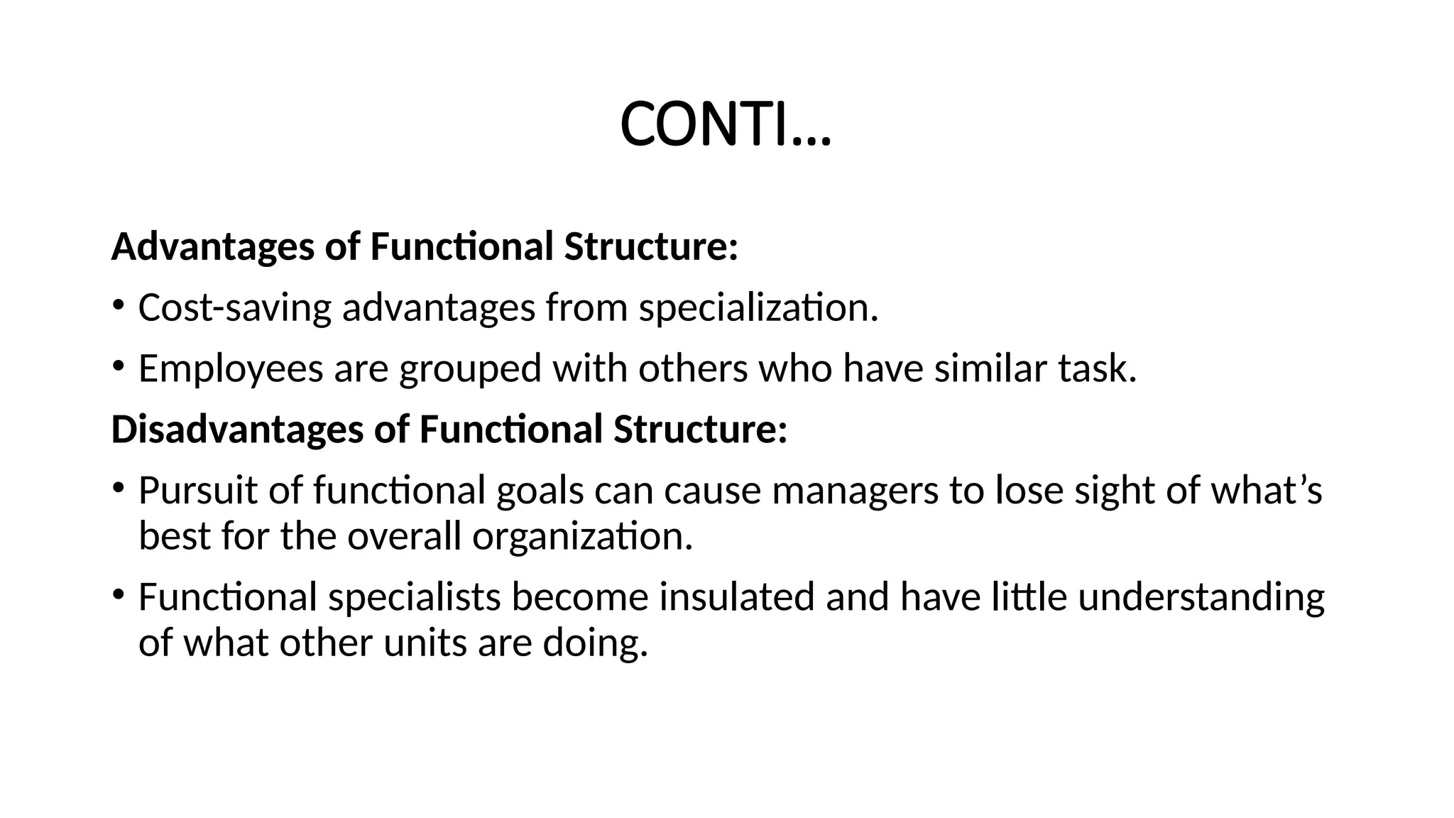 CONTI…
Advantages of Functional Structure:
• Cost-saving advantages from specialization.
• Employees are grouped with others who have similar task.
Disadvantages of Functional Structure:
• Pursuit of functional goals can cause managers to lose sight of what’s
best for the overall organization.
• Functional specialists become insulated and have little understanding
of what other units are doing.
 