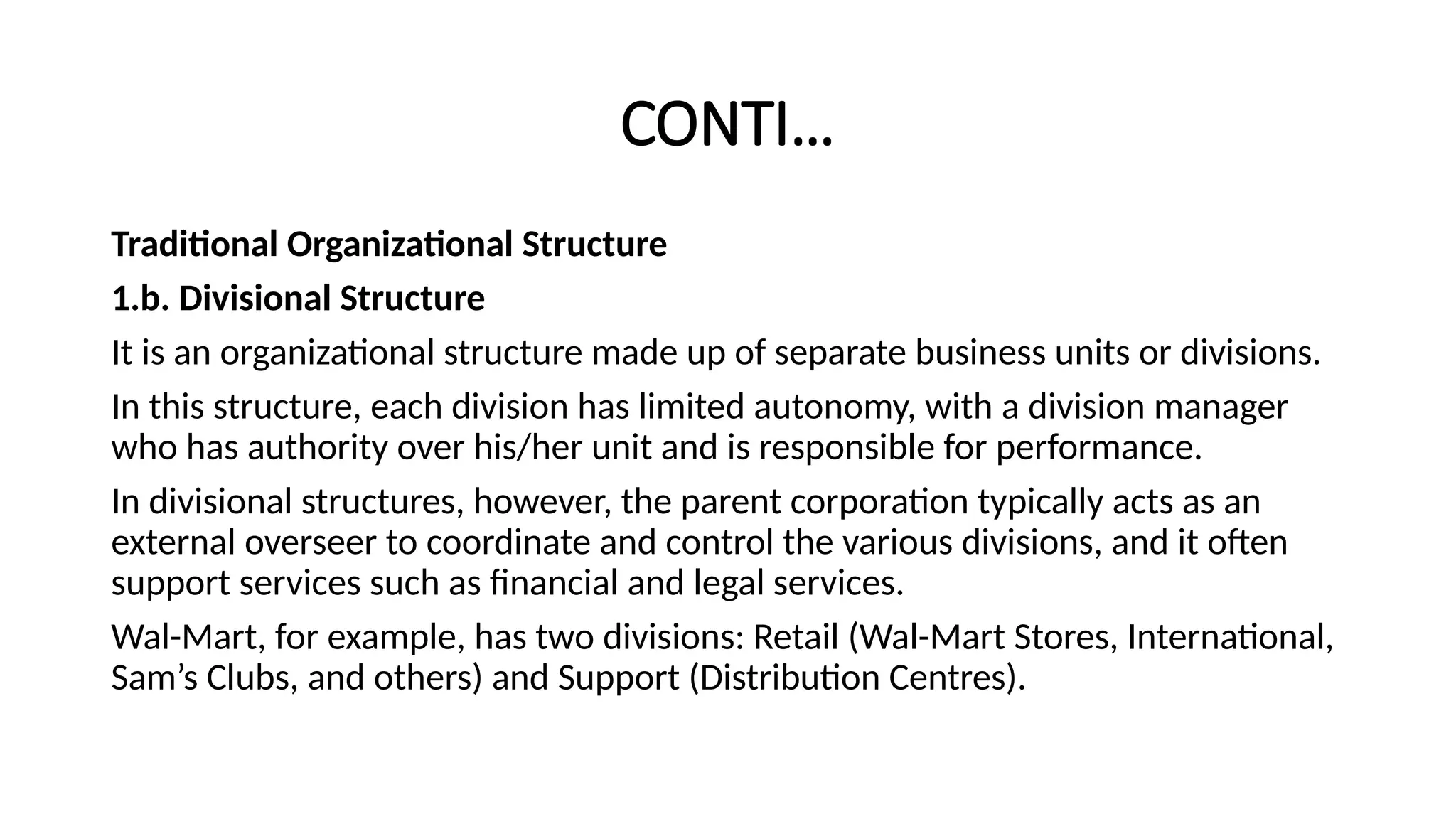 CONTI…
Traditional Organizational Structure
1.b. Divisional Structure
It is an organizational structure made up of separate business units or divisions.
In this structure, each division has limited autonomy, with a division manager
who has authority over his/her unit and is responsible for performance.
In divisional structures, however, the parent corporation typically acts as an
external overseer to coordinate and control the various divisions, and it often
support services such as financial and legal services.
Wal-Mart, for example, has two divisions: Retail (Wal-Mart Stores, International,
Sam’s Clubs, and others) and Support (Distribution Centres).
 