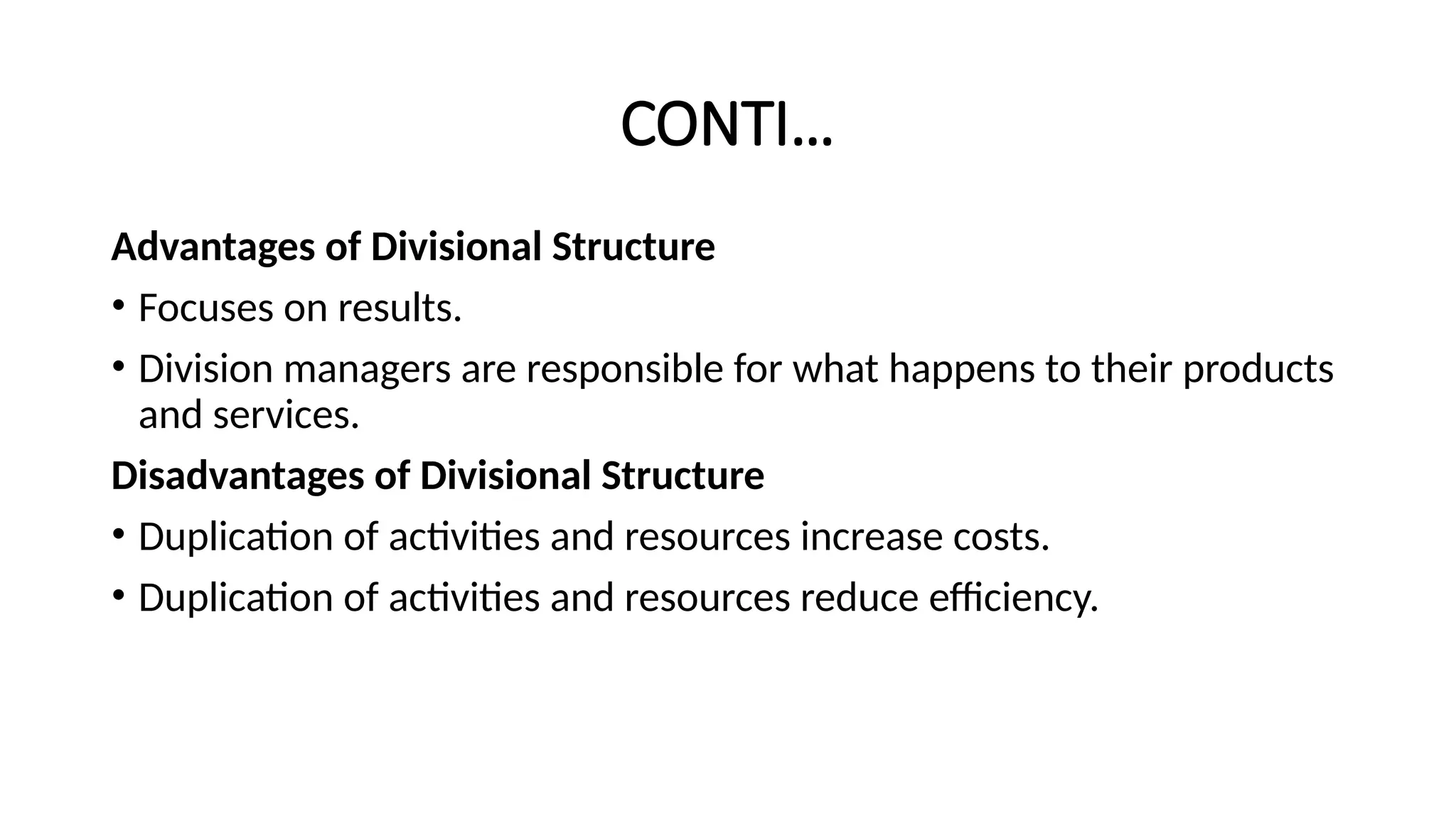 CONTI…
Advantages of Divisional Structure
• Focuses on results.
• Division managers are responsible for what happens to their products
and services.
Disadvantages of Divisional Structure
• Duplication of activities and resources increase costs.
• Duplication of activities and resources reduce efficiency.
 
