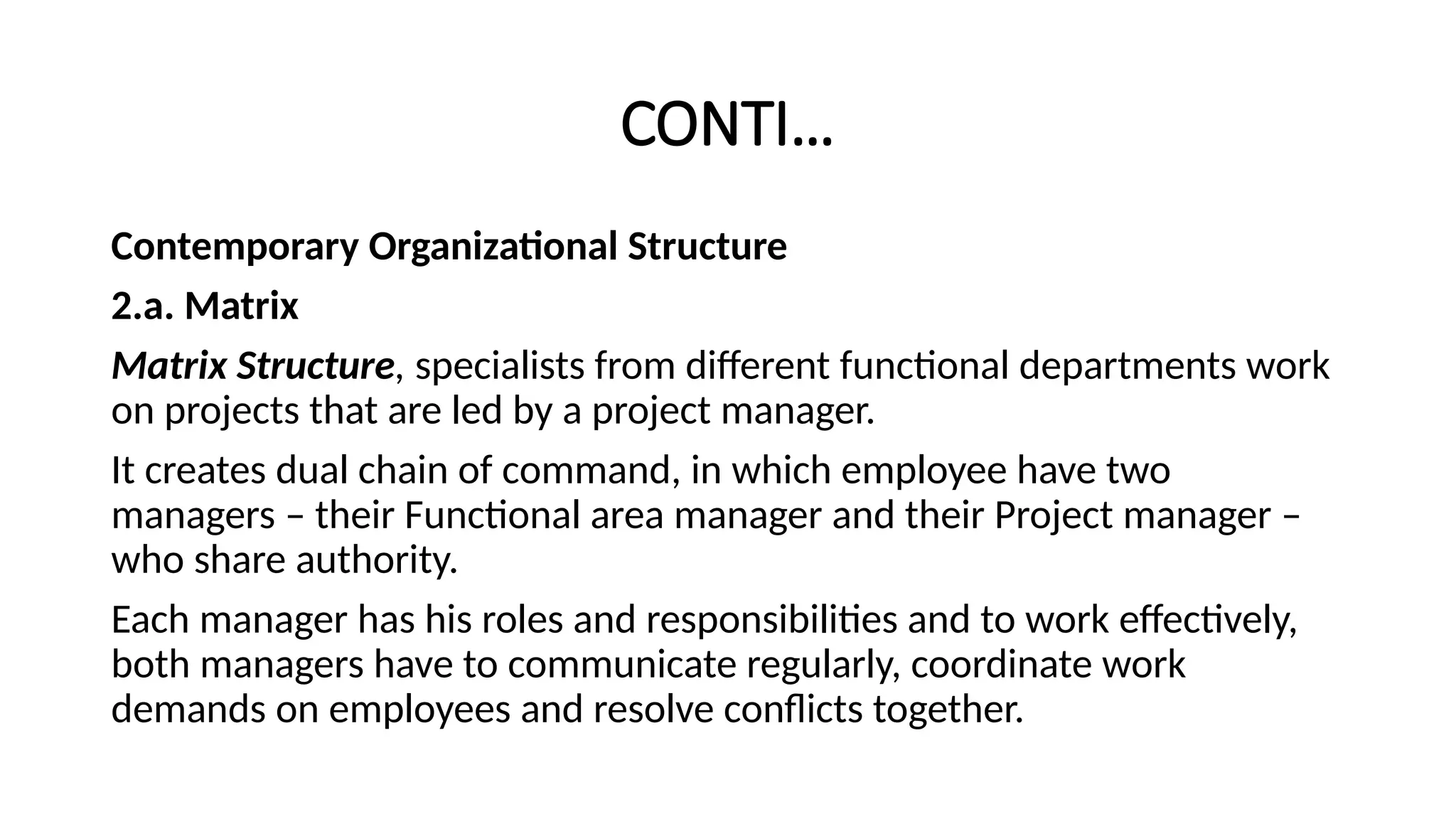 CONTI…
Contemporary Organizational Structure
2.a. Matrix
Matrix Structure, specialists from different functional departments work
on projects that are led by a project manager.
It creates dual chain of command, in which employee have two
managers – their Functional area manager and their Project manager –
who share authority.
Each manager has his roles and responsibilities and to work effectively,
both managers have to communicate regularly, coordinate work
demands on employees and resolve conflicts together.
 