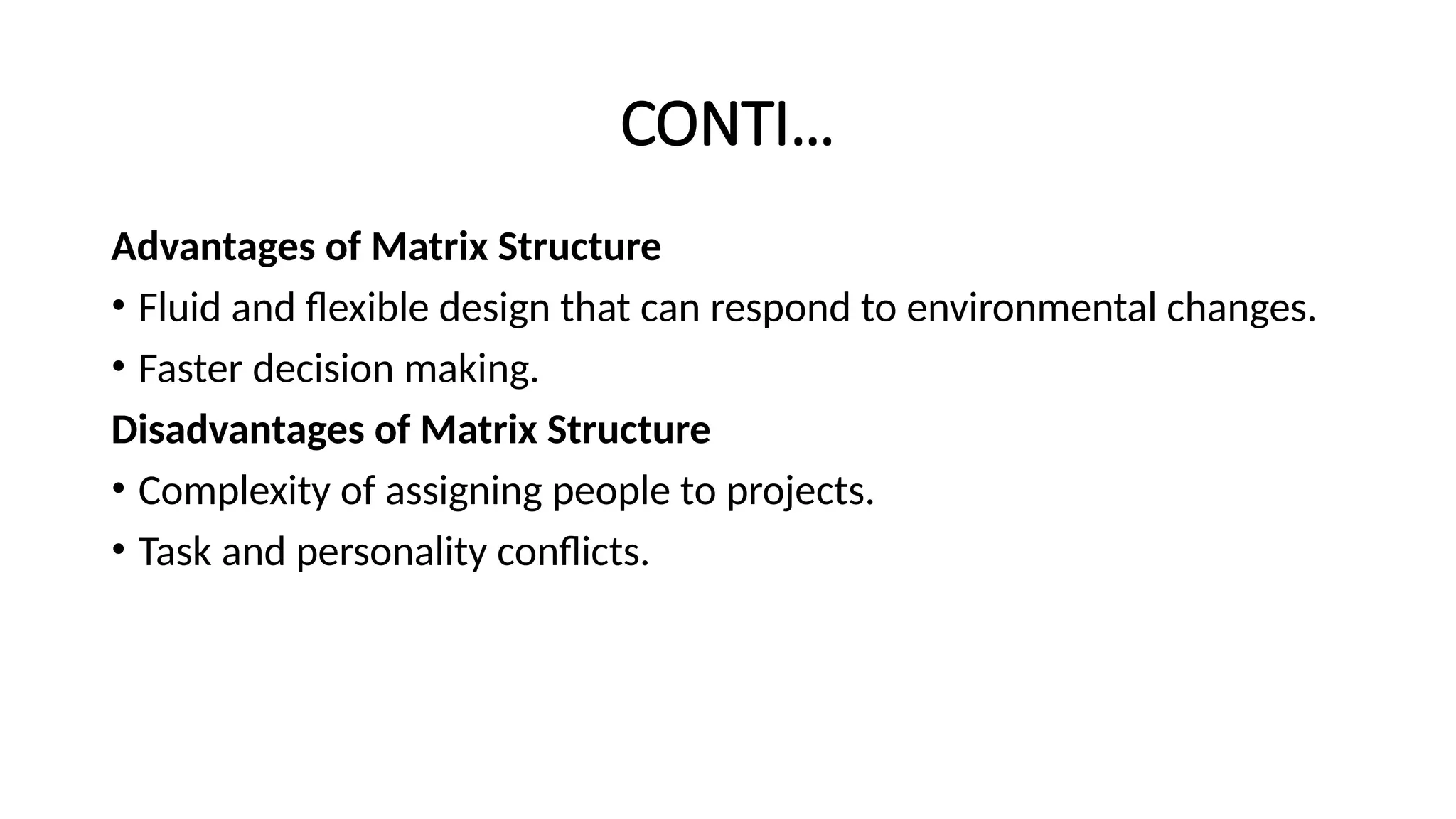 CONTI…
Advantages of Matrix Structure
• Fluid and flexible design that can respond to environmental changes.
• Faster decision making.
Disadvantages of Matrix Structure
• Complexity of assigning people to projects.
• Task and personality conflicts.
 