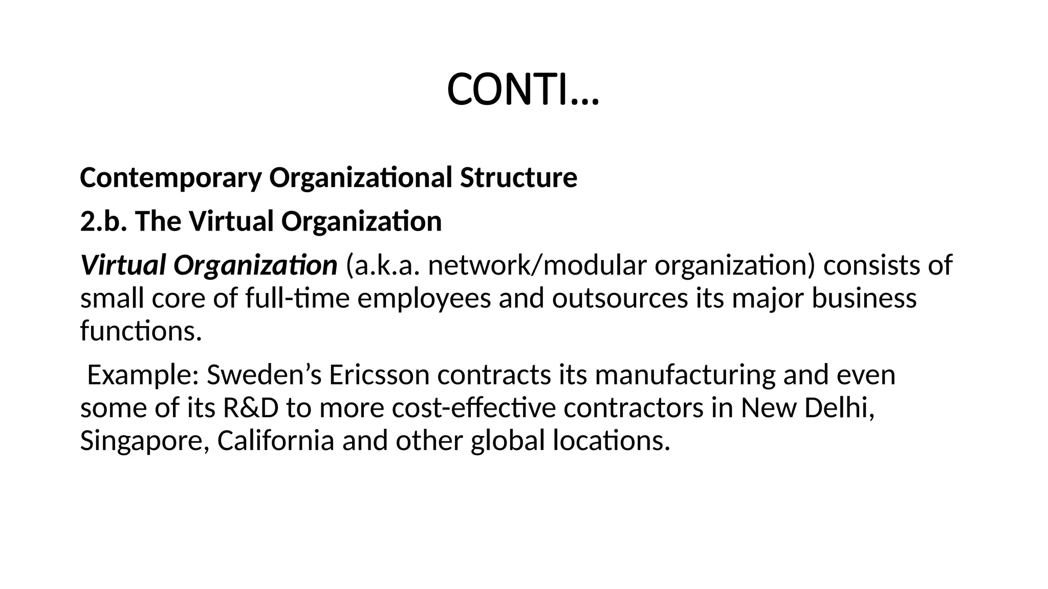 CONTI…
Contemporary Organizational Structure
2.b. The Virtual Organization
Virtual Organization (a.k.a. network/modular organization) consists of
small core of full-time employees and outsources its major business
functions.
Example: Sweden’s Ericsson contracts its manufacturing and even
some of its R&D to more cost-effective contractors in New Delhi,
Singapore, California and other global locations.
 