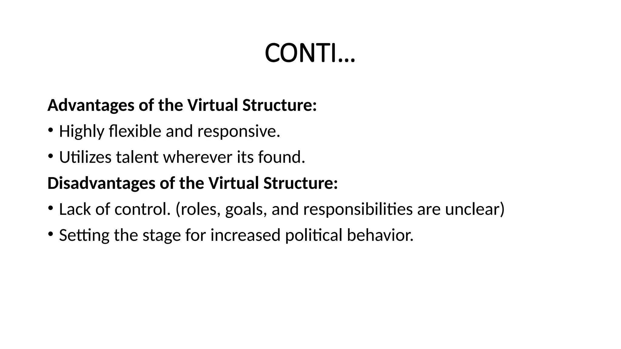 CONTI…
Advantages of the Virtual Structure:
• Highly flexible and responsive.
• Utilizes talent wherever its found.
Disadvantages of the Virtual Structure:
• Lack of control. (roles, goals, and responsibilities are unclear)
• Setting the stage for increased political behavior.
 