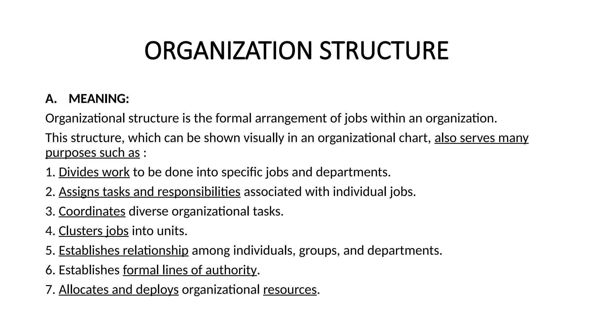 ORGANIZATION STRUCTURE
A. MEANING:
Organizational structure is the formal arrangement of jobs within an organization.
This structure, which can be shown visually in an organizational chart, also serves many
purposes such as :
1. Divides work to be done into specific jobs and departments.
2. Assigns tasks and responsibilities associated with individual jobs.
3. Coordinates diverse organizational tasks.
4. Clusters jobs into units.
5. Establishes relationship among individuals, groups, and departments.
6. Establishes formal lines of authority.
7. Allocates and deploys organizational resources.
 