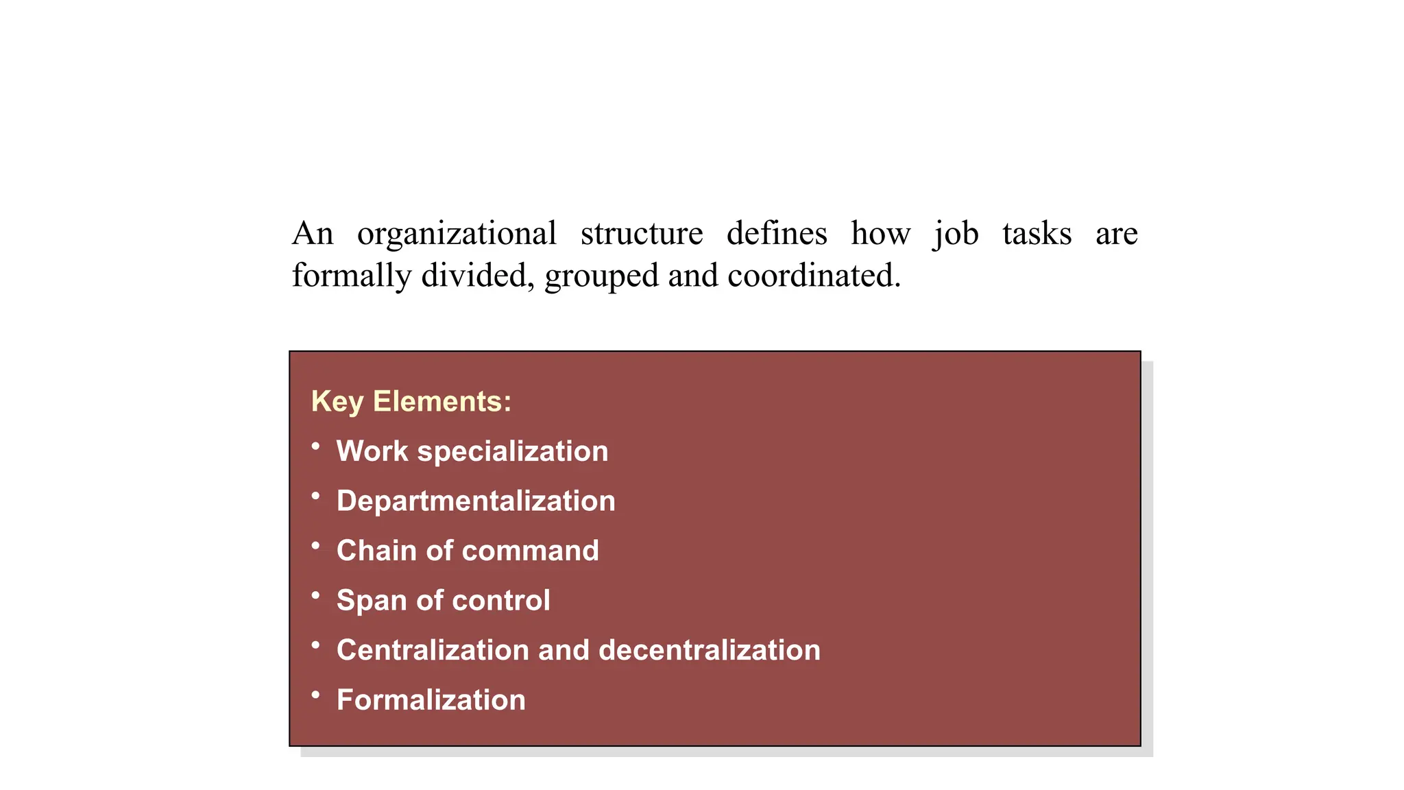 Organizational Structure
Key Elements:
• Work specialization
• Departmentalization
• Chain of command
• Span of control
• Centralization and decentralization
• Formalization
An organizational structure defines how job tasks are
formally divided, grouped and coordinated.
 