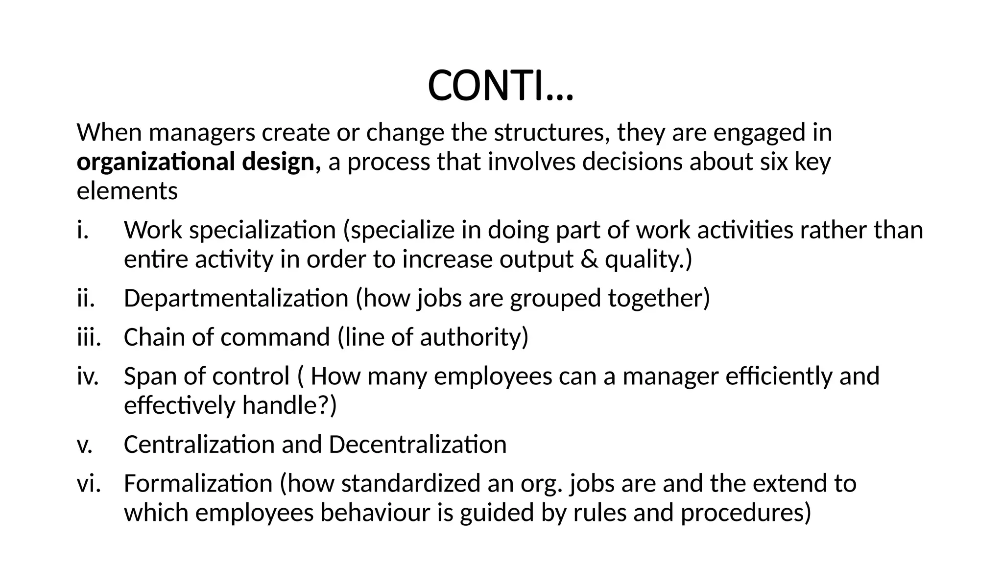 CONTI…
When managers create or change the structures, they are engaged in
organizational design, a process that involves decisions about six key
elements
i. Work specialization (specialize in doing part of work activities rather than
entire activity in order to increase output & quality.)
ii. Departmentalization (how jobs are grouped together)
iii. Chain of command (line of authority)
iv. Span of control ( How many employees can a manager efficiently and
effectively handle?)
v. Centralization and Decentralization
vi. Formalization (how standardized an org. jobs are and the extend to
which employees behaviour is guided by rules and procedures)
 