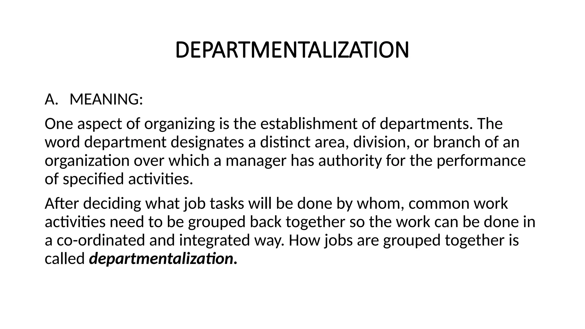 DEPARTMENTALIZATION
A. MEANING:
One aspect of organizing is the establishment of departments. The
word department designates a distinct area, division, or branch of an
organization over which a manager has authority for the performance
of specified activities.
After deciding what job tasks will be done by whom, common work
activities need to be grouped back together so the work can be done in
a co-ordinated and integrated way. How jobs are grouped together is
called departmentalization.
 