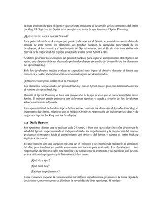 la meta establecida para el Sprint y que se logra mediante el desarrollo de los elementos del sprint
backlog. El Objetivo del Sprint debe completarse antes de que termine el Sprint Planning.
¿QUÉ SE PUEDE HACER En ESTE SPRInT?
Para poder identificar el trabajo que puede realizarse en el Sprint, se consideran como datos de
entrada de este evento los elementos del product backlog, la capacidad proyectada de los
developers, el incremento y el rendimiento del Sprint anterior, con el fin de tener una visión más
precisa de la capacidad del equipo, esto puede variar de un Sprint a otro.
Se deben priorizar los elementos del product backlog para lograr el cumplimiento del objetivo del
sprint, este objetivo debe ser alcanzado por los developers por medio del desarrollo de los elementos
del sprint backlog.
Solo los developers pueden evaluar su capacidad para lograr el objetivo durante el Sprint que
comienza y cuáles elementos serán seleccionados para ser desarrollados.
¿CÓMO SE COnSEgUIRÁ COMPLETAR EL TRABAjO?
Los elementos seleccionados del product backlog para el Sprint, más el plan para terminarlos recibe
el nombre de sprint backlog.
Durante el Sprint Planning se hace una proyección de lo que se cree que se puede completar en un
Sprint. El trabajo puede estimarse con diferentes técnicas y queda a criterio de los developers
seleccionar la más adecuada.
Es responsabilidad de los developers definir cómo construir los elementos del product backlog, el
incremento del Sprint, mientras que el Product Owner es responsable de esclarecer las ideas y de
negociar el sprint backlog con los developers.
7.2 Daily Scrum
Son reuniones diarias que se realizan cada 24 horas, o bien una vez al día con el fin de conocer la
salud del Sprint, inspeccionando el trabajo realizado, los impedimentos y la proyección del mismo,
evaluando el progreso hacia el cumplimiento del objetivo del Sprint, y adaptar el sprint backlog
según sea necesario.
Es una reunión con una duración máxima de 15 minutos y se recomienda realizarlo al comienzo
del día, pero también es posible consensuar un horario para realizarlo. Los developers son
responsables de llevar a cabo esta reunión y de seleccionar la estructura y las técnicas que deseen,
ya sea utilizando preguntas y/o discusiones, tales como:
¿Qué hice ayer?
¿Qué haré hoy?
¿Existen impedimentos?
Estas reuniones mejoran la comunicación, identifican impedimentos, promueven la toma rápida de
decisiones y, en consecuencia, eliminan la necesidad de otras reuniones. Si hubiese
 