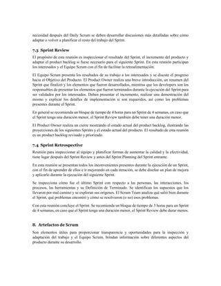 necesidad después del Daily Scrum se deben desarrollar discusiones más detalladas sobre cómo
adaptar o volver a planificar el resto del trabajo del Sprint.
7.3 Sprint Review
El propósito de esta reunión es inspeccionar el resultado del Sprint, el incremento del producto y
adaptar el product backlog si fuese necesario para el siguiente Sprint. En esta reunión participan
los interesados y el Equipo Scrum con el fin de facilitar la retroalimentación.
El Equipo Scrum presenta los resultados de su trabajo a los interesados y se discute el progreso
hacia el Objetivo del Producto. El Product Owner realiza una breve introducción, un resumen del
Sprint que finalizó y los elementos que fueron desarrollados, mientras que los developers son los
responsables de presentar los elementos que fueron terminados durante la ejecución del Sprint para
ser validados por los interesados. Deben presentar el incremento, realizar una demostración del
mismo y explicar los detalles de implementación si son requeridos, así como los problemas
presentes durante el Sprint.
En general se recomienda un bloque de tiempo de 4 horas para un Sprint de 4 semanas, en caso que
el Sprint tenga una duración menor, el Sprint Review también debe tener una duración menor.
El Product Owner realiza un cierre mostrando el estado actual del product backlog, ilustrando las
proyecciones de los siguientes Sprints y el estado actual del producto. El resultado de esta reunión
es un product backlog revisado y priorizado.
7.4 Sprint Retrospective
Reunión para inspeccionar al equipo y planificar formas de aumentar la calidad y la efectividad,
tiene lugar después del Sprint Review y antes del Sprint Planning del Sprint entrante.
En esta reunión se presentan todos los inconvenientes presentes durante la ejecución de un Sprint,
con el fin de aprender de ellos e ir mejorando en cada iteración, se debe diseñar un plan de mejora
y aplicarlo durante la ejecución del siguiente Sprint.
Se inspecciona cómo fue el último Sprint con respecto a las personas, las interacciones, los
procesos, las herramientas y su Definición de Terminado. Se identifican los supuestos que los
llevaron por mal camino y se exploran sus orígenes. El Scrum Team analiza qué salió bien durante
el Sprint, qué problemas encontró y cómo se resolvieron (o no) esos problemas.
Con esta reunión concluye el Sprint. Se recomienda un bloque de tiempo de 3 horas para un Sprint
de 4 semanas, en caso que el Sprint tenga una duración menor, el Sprint Review debe durar menos.
8. Artefactos de Scrum
Son elementos útiles para proporcionar transparencia y oportunidades para la inspección y
adaptación del trabajo y el Equipo Scrum, brindan información sobre diferentes aspectos del
producto durante su desarrollo.
 