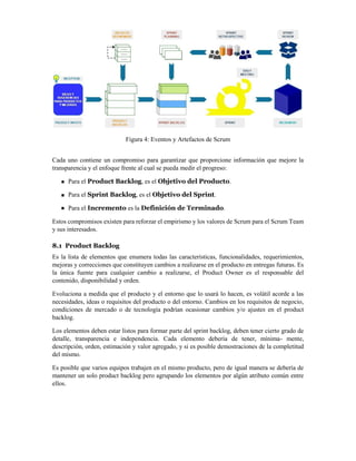 Figura 4: Eventos y Artefactos de Scrum
Cada uno contiene un compromiso para garantizar que proporcione información que mejore la
transparencia y el enfoque frente al cual se pueda medir el progreso:
Para el Product Backlog, es el Objetivo del Producto.
Para el Sprint Backlog, es el Objetivo del Sprint.
Para el Incremento es la Definición de Terminado.
Estos compromisos existen para reforzar el empirismo y los valores de Scrum para el Scrum Team
y sus interesados.
8.1 Product Backlog
Es la lista de elementos que enumera todas las características, funcionalidades, requerimientos,
mejoras y correcciones que constituyen cambios a realizarse en el producto en entregas futuras. Es
la única fuente para cualquier cambio a realizarse, el Product Owner es el responsable del
contenido, disponibilidad y orden.
Evoluciona a medida que el producto y el entorno que lo usará lo hacen, es volátil acorde a las
necesidades, ideas o requisitos del producto o del entorno. Cambios en los requisitos de negocio,
condiciones de mercado o de tecnología podrían ocasionar cambios y/o ajustes en el product
backlog.
Los elementos deben estar listos para formar parte del sprint backlog, deben tener cierto grado de
detalle, transparencia e independencia. Cada elemento debería de tener, mínima- mente,
descripción, orden, estimación y valor agregado, y si es posible demostraciones de la completitud
del mismo.
Es posible que varios equipos trabajen en el mismo producto, pero de igual manera se debería de
mantener un solo product backlog pero agrupando los elementos por algún atributo común entre
ellos.
 