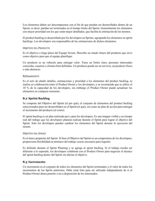 Los elementos deben ser descompuestos con el fin de que puedan ser desarrollados dentro de un
Sprint, es decir, puedan ser terminados en el tiempo límite del Sprint. Generalmente los elementos
con mayor prioridad son los que están mejor detallados, que facilita la estimación de los mismos.
El product backlog es desarrollado por los developers en Sprints, agrupando los elementos en sprint
backlogs. Los developers son responsables de las estimaciones de dichos elementos.
OBjETIVO DEL PRODUCTO
Es el objetivo a largo plazo del Equipo Scrum. Describe un estado futuro del producto que sirve
como objetivo para que el equipo planifique.
Un producto es un vehículo para entregar valor. Tiene un límite claro, personas interesadas
conocidas, usuarios o clientes bien definidos. Un producto puede ser un servicio, un producto físico
o más abstracto.
REfInamIEnTO
Es el acto de añadir detalles, estimaciones y prioridad a los elementos del product backlog, se
realiza en colaboración entre el Product Owner y los developers, y se recomienda que se utilice el
10 % de la capacidad de los developers, sin embargo el Product Owner puede actualizar los
elementos en cualquier momento.
8.2 Sprint Backlog
Se compone del Objetivo del Sprint (el por qué), el conjunto de elementos del product backlog
seleccionados para ser desarrollados en el Sprint (el qué), así como un plan de acción para entregar
el incremento del producto (el cómo).
El sprint backlog es un plan realizado por y para los developers. Es una imagen visible y en tiempo
real del trabajo que los developers planean realizar durante el Sprint para lograr el objetivo del
Sprint. Solo los developers pueden cambiar los elementos del Sprint durante la ejecución del
mismo.
OBjETIVO DEL SPRInT
Es el único propósito del Sprint. Si bien el Objetivo del Sprint es un compromiso de los developers,
proporciona flexibilidad en términos del trabajo exacto necesario para lograrlo.
Es definido durante el Sprint Planning y se agrega al sprint backlog. Si el trabajo resulta ser
diferente a lo esperado, los developers colaboran con el Product Owner para negociar el alcance
del sprint backlog dentro del Sprint sin afectar el objetivo.
8.3 Incremento
Un incremento es el conjunto de todos los elementos del Sprint terminados y el valor de todos los
incrementos de los Sprint anteriores. Debe estar listo para ser utilizado independiente de si el
Product Owner desea ponerlo o no a disposición de los interesados.
 