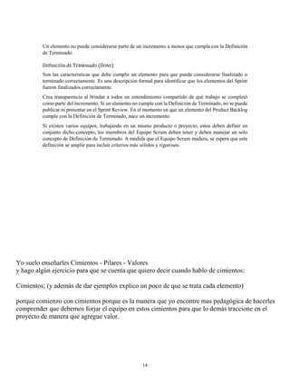 Un elemento no puede considerarse parte de un incremento a menos que cumpla con la Definición
de Terminado.
DEfInICIÓn dE TERMInadO (DONE)
Son las características que debe cumplir un elemento para que pueda considerarse finalizado o
terminado correctamente. Es una descripción formal para identificar que los elementos del Sprint
fueron finalizados correctamente.
Crea transparencia al brindar a todos un entendimiento compartido de qué trabajo se completó
como parte del incremento. Si un elemento no cumple con la Definición de Terminado, no se puede
publicar ni presentar en el Sprint Review. En el momento en que un elemento del Product Backlog
cumple con la Definición de Terminado, nace un incremento.
Si existen varios equipos, trabajando en un mismo producto o proyecto, estos deben definir en
conjunto dicho concepto, los miembros del Equipo Scrum deben tener y deben manejar un solo
concepto de Definición de Terminado. A medida que el Equipo Scrum madura, se espera que esta
definición se amplíe para incluir criterios más sólidos y rigurosos.
Yo suelo enseñarles Cimientos - Pilares - Valores
y hago algún ejercicio para que se cuenta que quiero decir cuando hablo de cimientos:
Cimientos; (y además de dar ejemplos explico un poco de que se trata cada elemento)
porque comienzo con cimientos porque es la manera que yo encontre mas pedagógica de hacerles
comprender que debemos forjar el equipo en estos cimientos para que lo demás traccione en el
proyecto de manera que agregue valor.
14
 