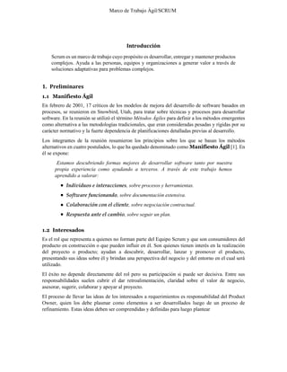 Marco de Trabajo Ágil/SCRUM
Introducción
Scrum es un marco de trabajo cuyo propósito es desarrollar, entregar y mantener productos
complejos. Ayuda a las personas, equipos y organizaciones a generar valor a través de
soluciones adaptativas para problemas complejos.
1. Preliminares
1.1 Manifiesto Ágil
En febrero de 2001, 17 críticos de los modelos de mejora del desarrollo de software basados en
procesos, se reunieron en Snowbird, Utah, para tratar sobre técnicas y procesos para desarrollar
software. En la reunión se utilizó el término Métodos Ágiles para definir a los métodos emergentes
como alternativa a las metodologías tradicionales, que eran consideradas pesadas y rígidas por su
carácter normativo y la fuerte dependencia de planificaciones detalladas previas al desarrollo.
Los integrantes de la reunión resumieron los principios sobre los que se basan los métodos
alternativos en cuatro postulados, lo que ha quedado denominado como Manifiesto Ágil [1]. En
él se expone:
Estamos descubriendo formas mejores de desarrollar software tanto por nuestra
propia experiencia como ayudando a terceros. A través de este trabajo hemos
aprendido a valorar:
Individuos e interacciones, sobre procesos y herramientas.
Software funcionando, sobre documentación extensiva.
Colaboración con el cliente, sobre negociación contractual.
Respuesta ante el cambio, sobre seguir un plan.
1.2 Interesados
Es el rol que representa a quienes no forman parte del Equipo Scrum y que son consumidores del
producto en construcción o que pueden influir en él. Son quienes tienen interés en la realización
del proyecto o producto; ayudan a descubrir, desarrollar, lanzar y promover el producto,
presentando sus ideas sobre él y brindan una perspectiva del negocio y del entorno en el cual será
utilizado.
El éxito no depende directamente del rol pero su participación si puede ser decisiva. Entre sus
responsabilidades suelen cubrir el dar retroalimentación, claridad sobre el valor de negocio,
asesorar, sugerir, colaborar y apoyar al proyecto.
El proceso de llevar las ideas de los interesados a requerimientos es responsabilidad del Product
Owner, quien los debe plasmar como elementos a ser desarrollados luego de un proceso de
refinamiento. Estas ideas deben ser comprendidas y definidas para luego plantear
 