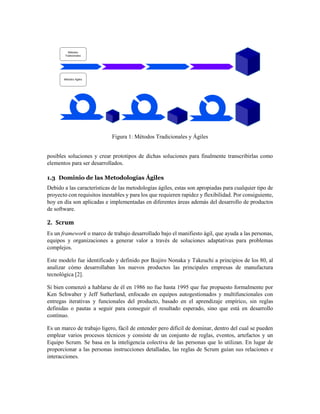 Figura 1: Métodos Tradicionales y Ágiles
posibles soluciones y crear prototipos de dichas soluciones para finalmente transcribirlas como
elementos para ser desarrollados.
1.3 Dominio de las Metodologías Ágiles
Debido a las características de las metodologías ágiles, estas son apropiadas para cualquier tipo de
proyecto con requisitos inestables y para los que requieren rapidez y flexibilidad. Por consiguiente,
hoy en día son aplicadas e implementadas en diferentes áreas además del desarrollo de productos
de software.
2. Scrum
Es un framework o marco de trabajo desarrollado bajo el manifiesto ágil, que ayuda a las personas,
equipos y organizaciones a generar valor a través de soluciones adaptativas para problemas
complejos.
Este modelo fue identificado y definido por Ikujiro Nonaka y Takeuchi a principios de los 80, al
analizar cómo desarrollaban los nuevos productos las principales empresas de manufactura
tecnológica [2].
Si bien comenzó a hablarse de él en 1986 no fue hasta 1995 que fue propuesto formalmente por
Ken Schwaber y Jeff Sutherland, enfocado en equipos autogestionados y multifuncionales con
entregas iterativas y funcionales del producto, basado en el aprendizaje empírico, sin reglas
definidas o pautas a seguir para conseguir el resultado esperado, sino que está en desarrollo
continuo.
Es un marco de trabajo ligero, fácil de entender pero difícil de dominar, dentro del cual se pueden
emplear varios procesos técnicos y consiste de un conjunto de reglas, eventos, artefactos y un
Equipo Scrum. Se basa en la inteligencia colectiva de las personas que lo utilizan. En lugar de
proporcionar a las personas instrucciones detalladas, las reglas de Scrum guían sus relaciones e
interacciones.
 