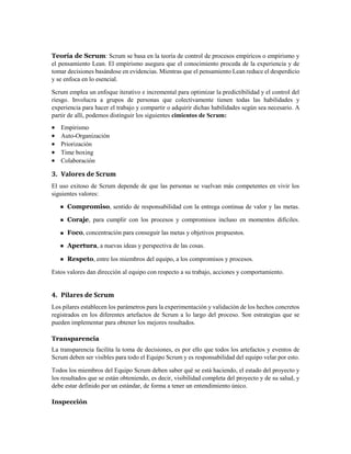 Teoría de Scrum: Scrum se basa en la teoría de control de procesos empíricos o empirismo y
el pensamiento Lean. El empirismo asegura que el conocimiento proceda de la experiencia y de
tomar decisiones basándose en evidencias. Mientras que el pensamiento Lean reduce el desperdicio
y se enfoca en lo esencial.
Scrum emplea un enfoque iterativo e incremental para optimizar la predictibilidad y el control del
riesgo. Involucra a grupos de personas que colectivamente tienen todas las habilidades y
experiencia para hacer el trabajo y compartir o adquirir dichas habilidades según sea necesario. A
partir de allí, podemos distinguir los siguientes cimientos de Scrum:
 Empirismo
 Auto-Organización
 Priorización
 Time boxing
 Colaboración
3. Valores de Scrum
El uso exitoso de Scrum depende de que las personas se vuelvan más competentes en vivir los
siguientes valores:
Compromiso, sentido de responsabilidad con la entrega continua de valor y las metas.
Coraje, para cumplir con los procesos y compromisos incluso en momentos difíciles.
Foco, concentración para conseguir las metas y objetivos propuestos.
Apertura, a nuevas ideas y perspectiva de las cosas.
Respeto, entre los miembros del equipo, a los compromisos y procesos.
Estos valores dan dirección al equipo con respecto a su trabajo, acciones y comportamiento.
4. Pilares de Scrum
Los pilares establecen los parámetros para la experimentación y validación de los hechos concretos
registrados en los diferentes artefactos de Scrum a lo largo del proceso. Son estrategias que se
pueden implementar para obtener los mejores resultados.
Transparencia
La transparencia facilita la toma de decisiones, es por ello que todos los artefactos y eventos de
Scrum deben ser visibles para todo el Equipo Scrum y es responsabilidad del equipo velar por esto.
Todos los miembros del Equipo Scrum deben saber qué se está haciendo, el estado del proyecto y
los resultados que se están obteniendo, es decir, visibilidad completa del proyecto y de su salud, y
debe estar definido por un estándar, de forma a tener un entendimiento único.
Inspección
 