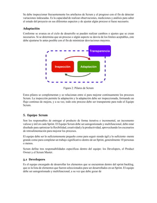 Se debe inspeccionar frecuentemente los artefactos de Scrum y el progreso con el fin de detectar
variaciones indeseadas. Es la capacidad de realizar observaciones, mediciones y análisis para saber
el estado del proyecto en sus diferentes aspectos y de ajustar algún proceso si fuese necesario.
Adaptación
Conforme se avanza en el ciclo de desarrollo se pueden realizar cambios o ajustes que se crean
necesarios. Si se determina que un proceso o algún aspecto se desvía de los límites aceptables, este
debe ajustarse lo antes posible con el fin de minimizar desviaciones mayores.
Figura 2: Pilares de Scrum
Estos pilares se complementan y se relacionan entre sí para mejorar continuamente los procesos
Scrum. La inspección permite la adaptación y la adaptación debe ser inspeccionada, formando un
flujo continuo de mejora, y a su vez, todo este proceso debe ser transparente para todo el Equipo
Scrum.
5. Equipo Scrum
Son los responsables de entregar el producto de forma iterativa e incremental, un incremento
valioso y útil en cada Sprint. El Equipo Scrum debe ser autogestionado y multifuncional, debe estar
diseñado para optimizar la flexibilidad, creatividad y la productividad, aprovechando los escenarios
de retroalimentación para mejorar los procesos.
El equipo debe ser lo suficientemente pequeño como para seguir siendo ágil y lo suficiente- mente
grande como para completar un trabajo significativo dentro de un Sprint, generalmente 10 personas
o menos.
Scrum define tres responsabilidades específicas dentro del equipo: los Developers, el Product
Owner y el Scrum Master.
5.1 Developers
Es el equipo encargado de desarrollar los elementos que se encuentran dentro del sprint backlog,
que es la lista de elementos que fueron seleccionados para ser desarrollados en un Sprint. El equipo
debe ser autogestionado y multifuncional, a su vez que debe gozar de
Transparencia
Inspección Adaptación
 
