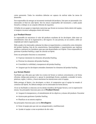 cierta autonomía. Todos los miembros deberían ser capaces de realizar todas las tareas de
desarrollo.
Son responsables de entregar un incremento terminado del producto, listo para ser presentado a los
interesados al final de cada Sprint. Son los únicos responsables del incremento y nadie puede
forzarlos a trabajar en un conjunto diferente de requisitos.
Al hablar de un equipo es importante mencionar que Scrum no reconoce títulos dentro del equipo,
ni tampoco reconoce subequipos dentro del mismo.
5.2 Product Owner
Es responsable de maximizar el valor del producto resultante de los developers, debe tener un
entendimiento claro de la organización y del negocio. Es una persona, no un comité y debe ser
respetado por toda la organización.
Debe ayudar a los interesados a plasmar las ideas en requerimientos y construirlos como elementos
del product backlog; lista de las características, funcionalidades y requerimientos que implican
cambios a realizarse en el producto, para que sean desarrollados en el Sprint. Único responsable de
gestionar el product backlog y capaz de cancelar un Sprint.
Entre sus principales funciones se encuentran:
Expresar claramente los elementos del product backlog.
Priorizar los elementos del product backlog.
Consolidar la visibilidad y transparencia del product backlog.
Asegurar que los developers entiendan claramente los elementos del product backlog.
5.3 Scrum Master
Facilitador que obra para que todos los eventos de Scrum se realicen correctamente y de forma
eficiente, trabaja para promover y apoyar la metodología Scrum, ayudando a entender la teoría,
prácticas, reglas y valores, y busca maximizar las interacciones entre el equipo.
Debe proteger al Sprint y los developers, es decir, el compromiso que el equipo ha tomado al
comienzo del Sprint. No debería trabajar con los interesados de forma directa.
Al ser un facilitador se relaciona con los demás miembros del Equipo Scrum y con la organización
misma. Sus principales funciones para con el Product Owner:
Asegurar la transparencia y el entendimiento de los objetivos y alcance del producto. Encontrar
técnicas para gestionar el product backlog.
Planificar en un entorno empírico.
Sus principales funciones para con los Developers:
Guiar al equipo para que este sea autogestionado y multifuncional.
Ayudar al equipo a crear un producto de alto valor.
 