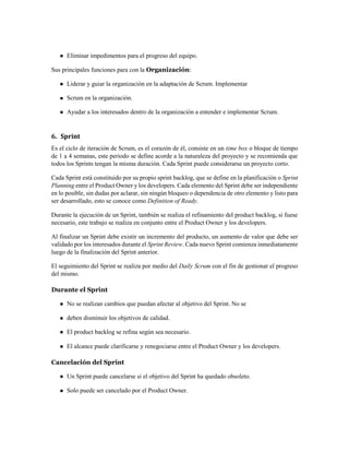 Eliminar impedimentos para el progreso del equipo.
Sus principales funciones para con la Organización:
Liderar y guiar la organización en la adaptación de Scrum. Implementar
Scrum en la organización.
Ayudar a los interesados dentro de la organización a entender e implementar Scrum.
6. Sprint
Es el ciclo de iteración de Scrum, es el corazón de él, consiste en un time box o bloque de tiempo
de 1 a 4 semanas, este periodo se define acorde a la naturaleza del proyecto y se recomienda que
todos los Sprints tengan la misma duración. Cada Sprint puede considerarse un proyecto corto.
Cada Sprint está constituido por su propio sprint backlog, que se define en la planificación o Sprint
Planning entre el Product Owner y los developers. Cada elemento del Sprint debe ser independiente
en lo posible, sin dudas por aclarar, sin ningún bloqueo o dependencia de otro elemento y listo para
ser desarrollado, esto se conoce como Definition of Ready.
Durante la ejecución de un Sprint, también se realiza el refinamiento del product backlog, si fuese
necesario, este trabajo se realiza en conjunto entre el Product Owner y los developers.
Al finalizar un Sprint debe existir un incremento del producto, un aumento de valor que debe ser
validado por los interesados durante el Sprint Review. Cada nuevo Sprint comienza inmediatamente
luego de la finalización del Sprint anterior.
El seguimiento del Sprint se realiza por medio del Daily Scrum con el fin de gestionar el progreso
del mismo.
Durante el Sprint
No se realizan cambios que puedan afectar al objetivo del Sprint. No se
deben disminuir los objetivos de calidad.
El product backlog se refina según sea necesario.
El alcance puede clarificarse y renegociarse entre el Product Owner y los developers.
Cancelación del Sprint
Un Sprint puede cancelarse si el objetivo del Sprint ha quedado obsoleto.
Solo puede ser cancelado por el Product Owner.
 