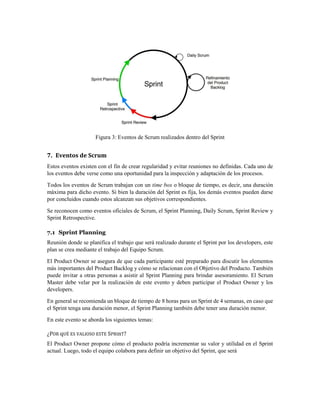 Figura 3: Eventos de Scrum realizados dentro del Sprint
7. Eventos de Scrum
Estos eventos existen con el fin de crear regularidad y evitar reuniones no definidas. Cada uno de
los eventos debe verse como una oportunidad para la inspección y adaptación de los procesos.
Todos los eventos de Scrum trabajan con un time box o bloque de tiempo, es decir, una duración
máxima para dicho evento. Si bien la duración del Sprint es fija, los demás eventos pueden darse
por concluidos cuando estos alcanzan sus objetivos correspondientes.
Se reconocen como eventos oficiales de Scrum, el Sprint Planning, Daily Scrum, Sprint Review y
Sprint Retrospective.
7.1 Sprint Planning
Reunión donde se planifica el trabajo que será realizado durante el Sprint por los developers, este
plan se crea mediante el trabajo del Equipo Scrum.
El Product Owner se asegura de que cada participante esté preparado para discutir los elementos
más importantes del Product Backlog y cómo se relacionan con el Objetivo del Producto. También
puede invitar a otras personas a asistir al Sprint Planning para brindar asesoramiento. El Scrum
Master debe velar por la realización de este evento y deben participar el Product Owner y los
developers.
En general se recomienda un bloque de tiempo de 8 horas para un Sprint de 4 semanas, en caso que
el Sprint tenga una duración menor, el Sprint Planning también debe tener una duración menor.
En este evento se aborda los siguientes temas:
¿POR qUÉ ES VALIOSO ESTE SPRInT?
El Product Owner propone cómo el producto podría incrementar su valor y utilidad en el Sprint
actual. Luego, todo el equipo colabora para definir un objetivo del Sprint, que será
 