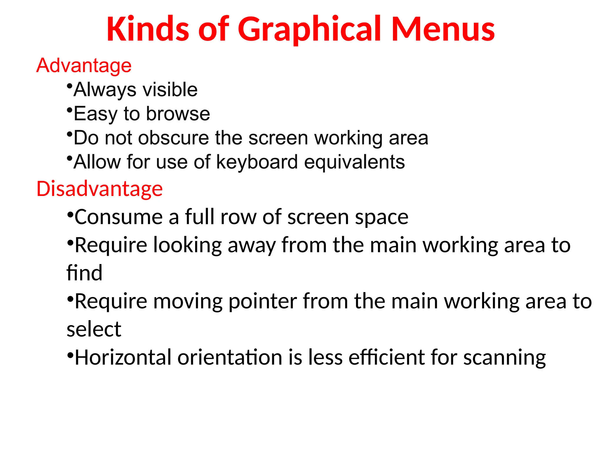 Kinds of Graphical Menus
Advantage
•Always visible
•Easy to browse
•Do not obscure the screen working area
•Allow for use of keyboard equivalents
Disadvantage
•Consume a full row of screen space
•Require looking away from the main working area to
find
•Require moving pointer from the main working area to
select
•Horizontal orientation is less efficient for scanning
 