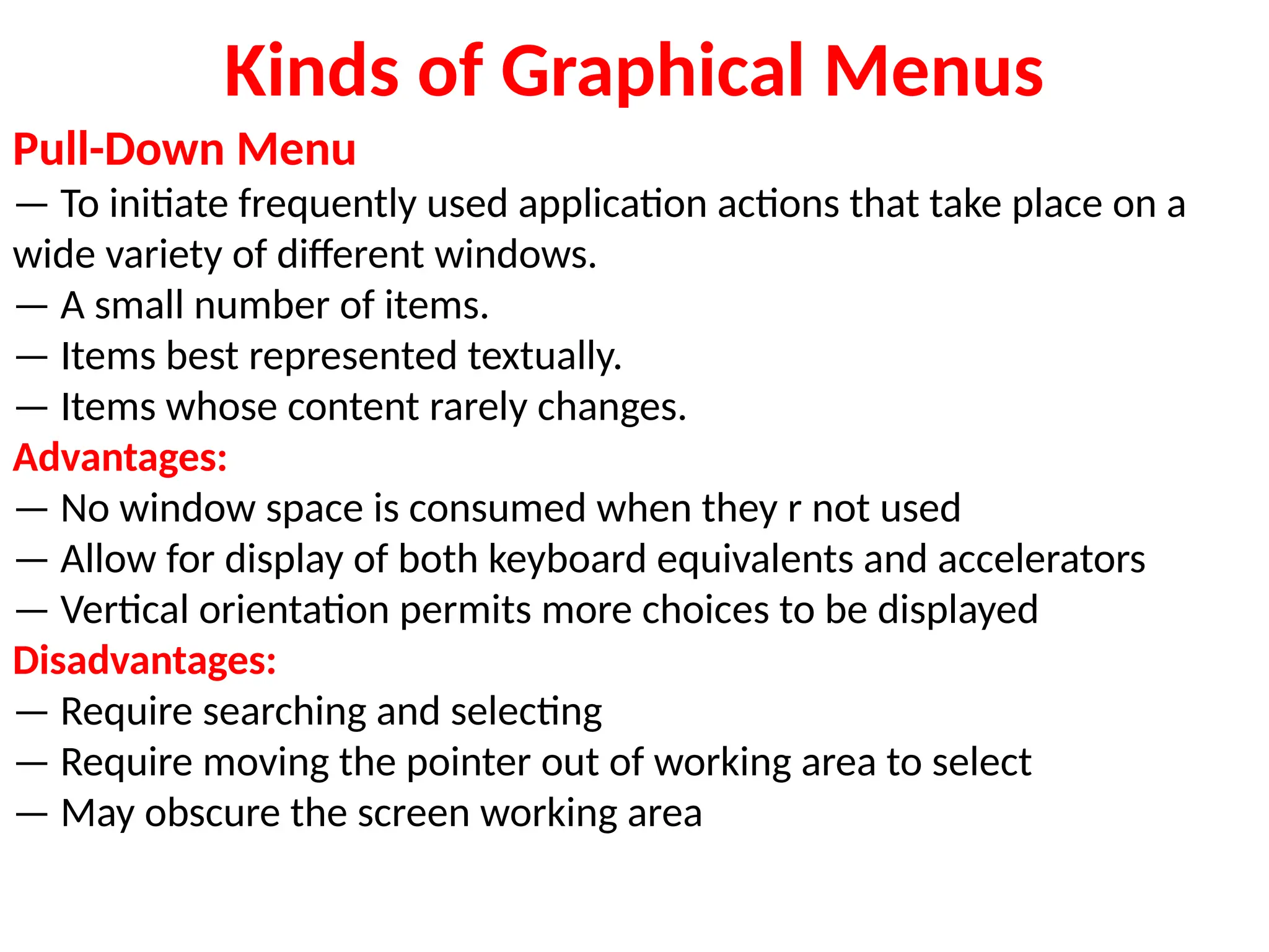 Kinds of Graphical Menus
Pull-Down Menu
— To initiate frequently used application actions that take place on a
wide variety of different windows.
— A small number of items.
— Items best represented textually.
— Items whose content rarely changes.
Advantages:
— No window space is consumed when they r not used
— Allow for display of both keyboard equivalents and accelerators
— Vertical orientation permits more choices to be displayed
Disadvantages:
— Require searching and selecting
— Require moving the pointer out of working area to select
— May obscure the screen working area
 