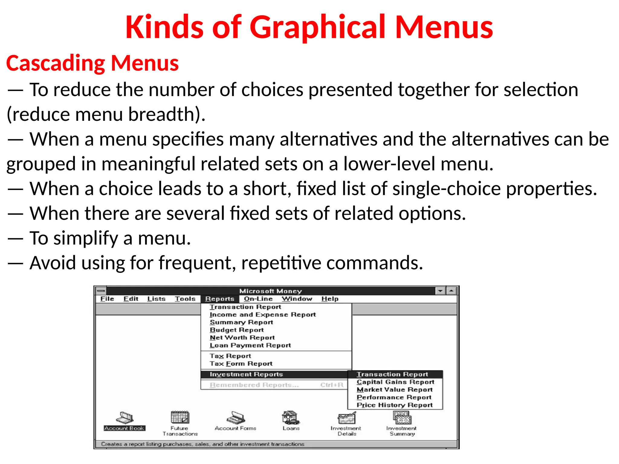 Kinds of Graphical Menus
Cascading Menus
— To reduce the number of choices presented together for selection
(reduce menu breadth).
— When a menu specifies many alternatives and the alternatives can be
grouped in meaningful related sets on a lower-level menu.
— When a choice leads to a short, fixed list of single-choice properties.
— When there are several fixed sets of related options.
— To simplify a menu.
— Avoid using for frequent, repetitive commands.
 
