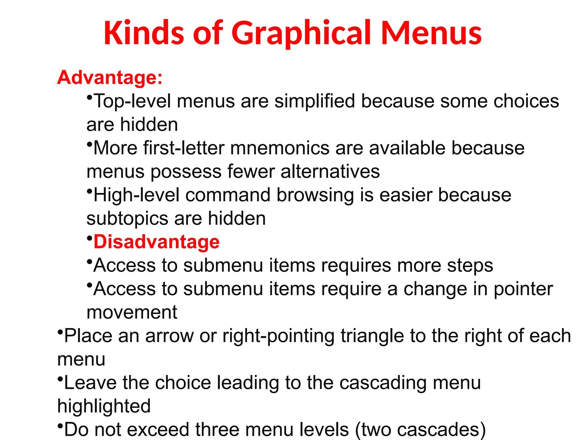 Kinds of Graphical Menus
Advantage:
•Top-level menus are simplified because some choices
are hidden
•More first-letter mnemonics are available because
menus possess fewer alternatives
•High-level command browsing is easier because
subtopics are hidden
•Disadvantage
•Access to submenu items requires more steps
•Access to submenu items require a change in pointer
movement
•Place an arrow or right-pointing triangle to the right of each
menu
•Leave the choice leading to the cascading menu
highlighted
•Do not exceed three menu levels (two cascades)
 