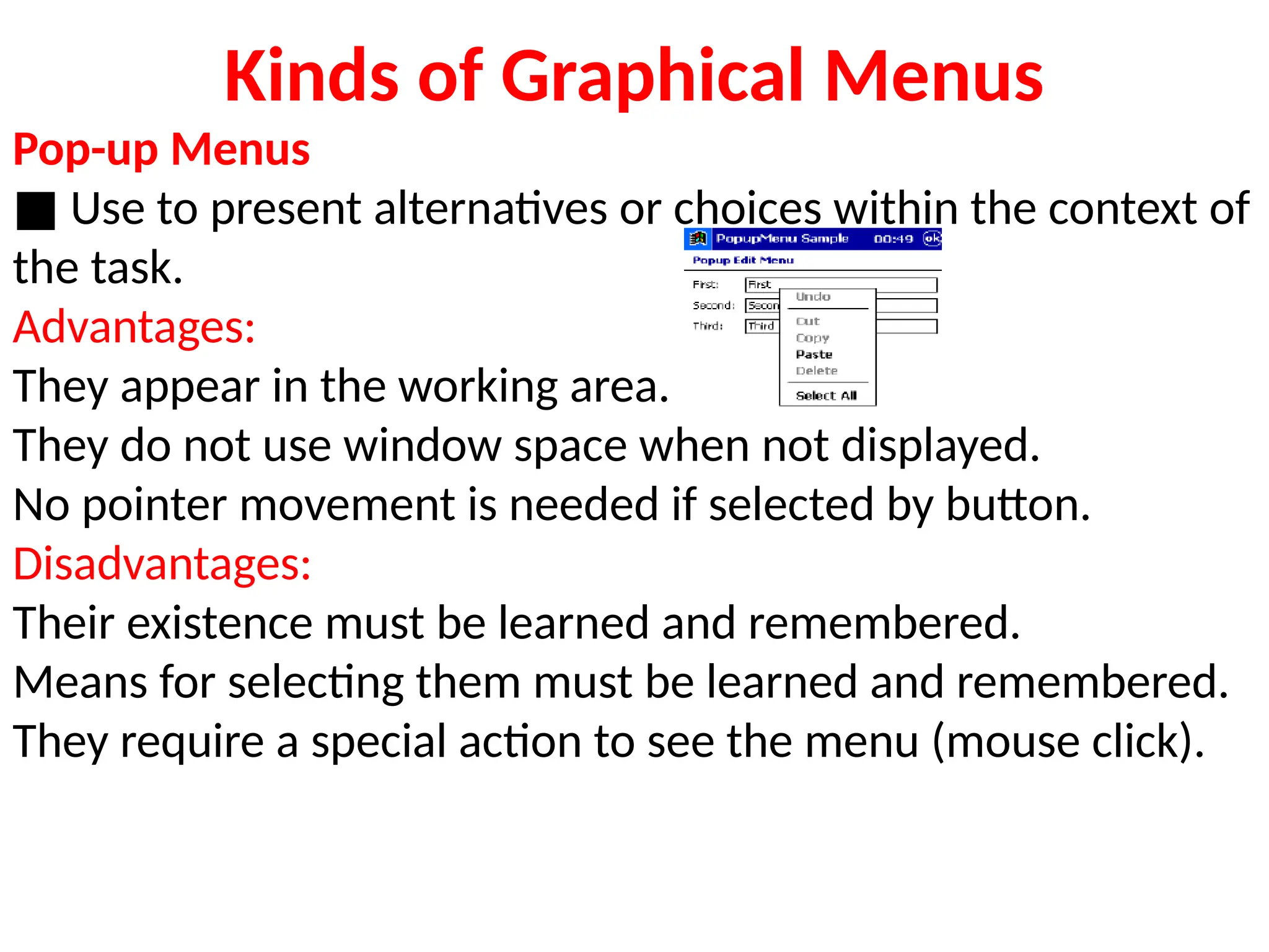Kinds of Graphical Menus
Pop-up Menus
■ Use to present alternatives or choices within the context of
the task.
Advantages:
They appear in the working area.
They do not use window space when not displayed.
No pointer movement is needed if selected by button.
Disadvantages:
Their existence must be learned and remembered.
Means for selecting them must be learned and remembered.
They require a special action to see the menu (mouse click).
 