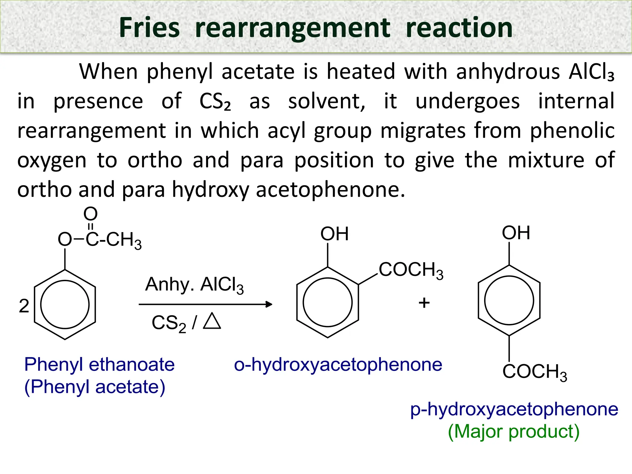 Fries rearrangement reaction
When phenyl acetate is heated with anhydrous AlCl₃
in presence of CS₂ as solvent, it undergoes internal
rearrangement in which acyl group migrates from phenolic
oxygen to ortho and para position to give the mixture of
ortho and para hydroxy acetophenone.
 