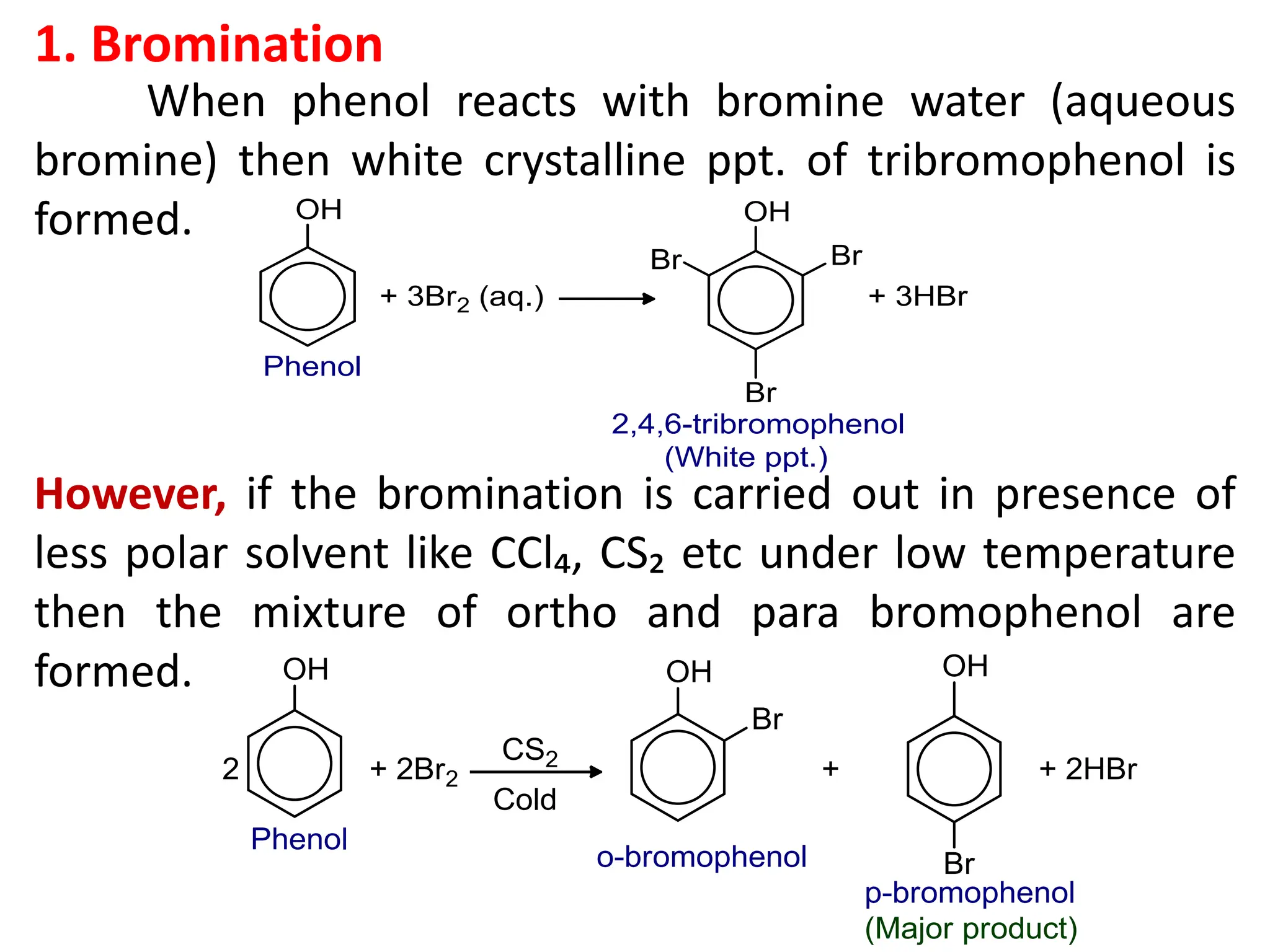 1. Bromination
When phenol reacts with bromine water (aqueous
bromine) then white crystalline ppt. of tribromophenol is
formed.
However, if the bromination is carried out in presence of
less polar solvent like CCl₄, CS₂ etc under low temperature
then the mixture of ortho and para bromophenol are
formed.
 
