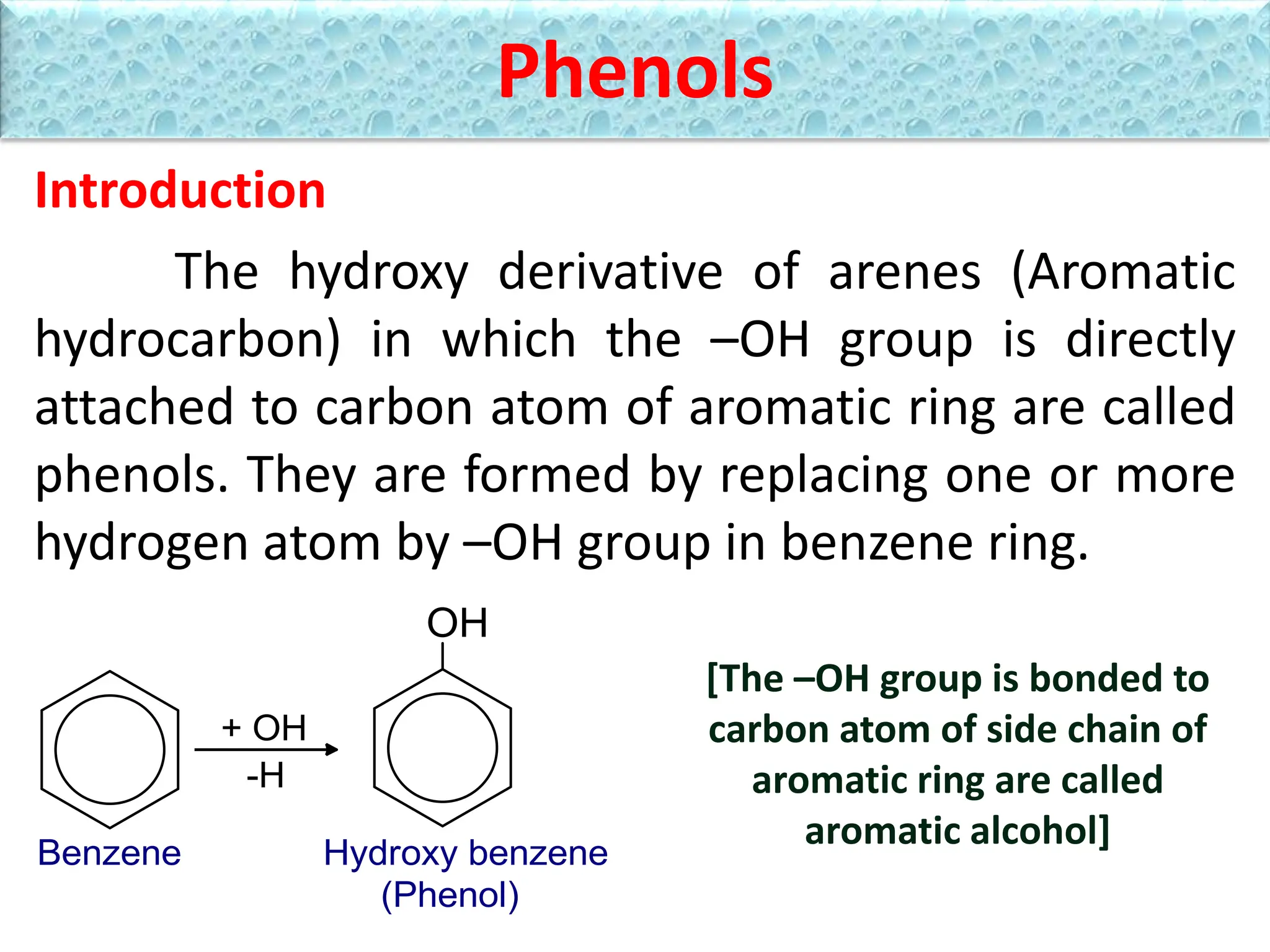 Phenols
Introduction
The hydroxy derivative of arenes (Aromatic
hydrocarbon) in which the –OH group is directly
attached to carbon atom of aromatic ring are called
phenols. They are formed by replacing one or more
hydrogen atom by –OH group in benzene ring.
[The –OH group is bonded to
carbon atom of side chain of
aromatic ring are called
aromatic alcohol]
 