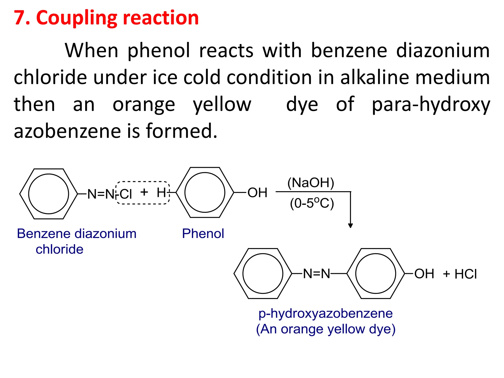 7. Coupling reaction
When phenol reacts with benzene diazonium
chloride under ice cold condition in alkaline medium
then an orange yellow dye of para-hydroxy
azobenzene is formed.
 