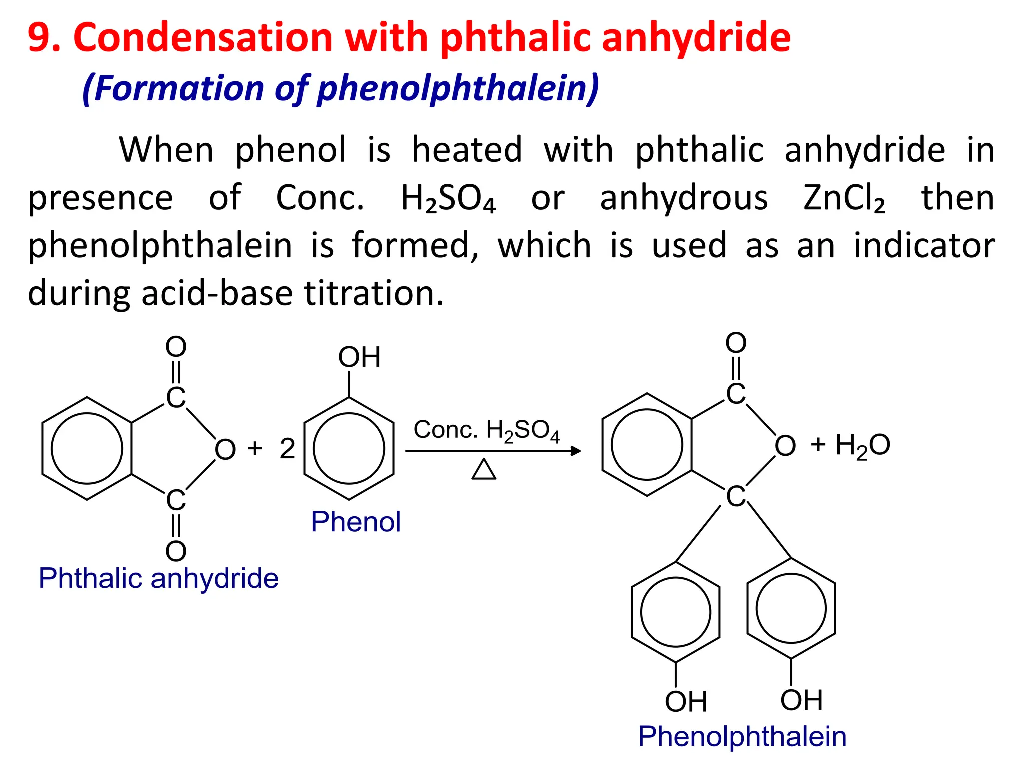 9. Condensation with phthalic anhydride
(Formation of phenolphthalein)
When phenol is heated with phthalic anhydride in
presence of Conc. H₂SO₄ or anhydrous ZnCl₂ then
phenolphthalein is formed, which is used as an indicator
during acid-base titration.
 